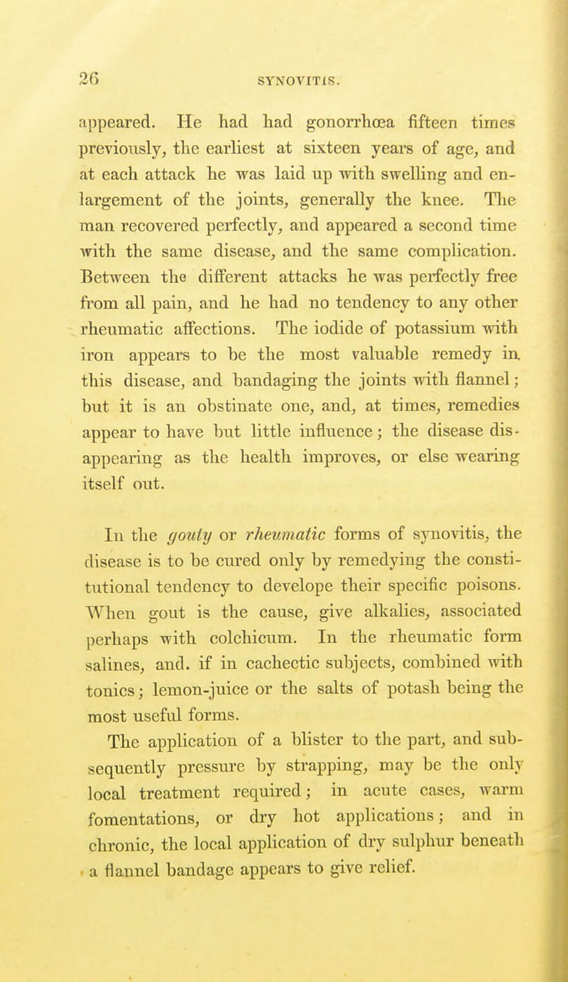 appeared. He had had gonorrhoea fifteen times previo\isly, the earliest at sixteen years of age, and at each attack he was laid up with swelling and en- largement of the joints, generally the knee. The man recovered perfectly, and appeared a second time with the same disease, and the same complication. Between the different attacks he was perfectly free from all pain, and he had no tendency to any other rheumatic affections. The iodide of potassium with iron appears to be the most valuable remedy in this disease, and bandaging the joints with flannel; but it is an obstinate one, and, at times, remedies appear to have but little influence; the disease dis- appearing as the health improves, or else wearing itself out. In the gouty or rheumatic forms of synovitis, the disease is to be cured only by remedying the consti- tutional tendency to develope their specific poisons. When gout is the cause, give alkalies, associated perhaps with colchicum. In the rheumatic form salines, and. if in cachectic subjects, combined with tonics; lemon-juice or the salts of potash being the most useful forms. The application of a blister to the part, and sub- sequently pressure by strapping, may be the only local treatment required; in acute cases, warm fomentations, or dry hot applications; and in chronic, the local application of dry sulphur beneath a flannel bandage appears to give relief.