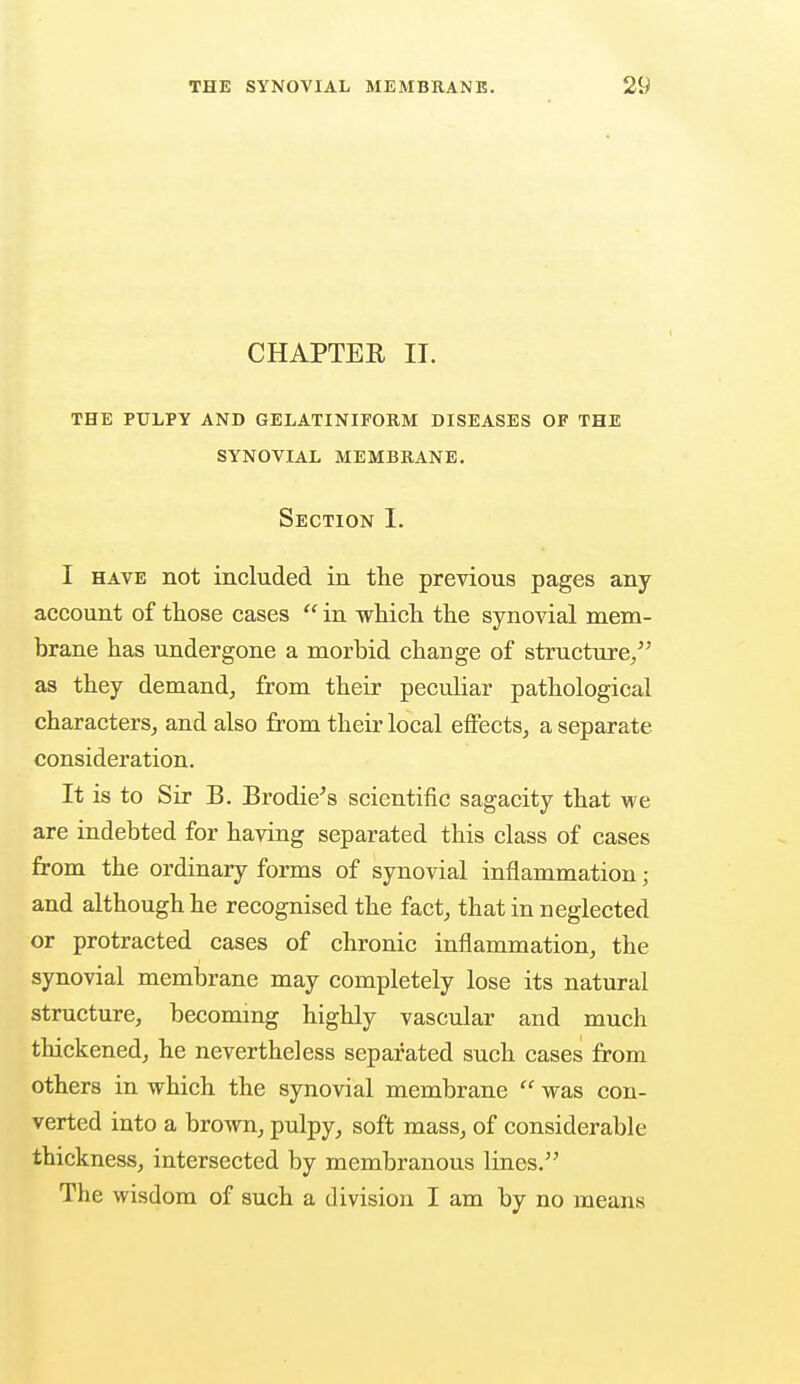 CHAPTER II. THE PULPY AND GELATINIFORM DISEASES OF THE SYNOVIAL MEMBRANE. Section I. I have not included in the previous pages any account of those cases  in which the synovial mem- brane has undergone a morbid change of structure/' as they demand, from their peculiar pathological characters, and also from their local effects, a separate consideration. It is to Sir B. Brodie's scientific sagacity that we are indebted for having separated this class of cases from the ordinary forms of synovial inflammation ; and although he recognised the fact, that in neglected or protracted cases of chronic inflammation, the synovial membrane may completely lose its natural structure, becoming highly vascular and much thickened, he nevertheless separated such cases from others in which the synovial membrane  was con- verted into a brown, pulpy, soft mass, of considerable thickness, intersected by membranous lines. The wisdom of such a division I am by no means