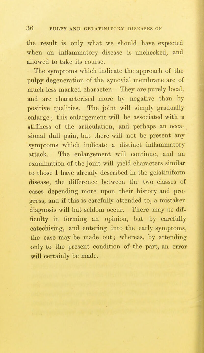 the result is only what we should have expected when an inflammatory disease is unchecked, and allowed to take its course. The symptoms which indicate the approach of the pulpy degeneration of the synovial membrane are of much less marked character. They are purely local, and are characterised more by negative than by positive qualities. The joint will simply gradually enlarge ; this enlargement will be associated with a stiffness of the articulation, and perhaps an occa-_ sional dull pain, but there will not be present any symptoms which indicate a distinct inflammatory attack. The enlargement will continue, and an examination of the joint will yield characters similar to those I have already described in the gelatiniform disease, the difference between the two classes of cases depending more upon their history and pro- gress, and if this is carefully attended to, a mistaken diagnosis will but seldom occur. There may be dif- ficulty in forming an opinion, but by carefully catechising, and entering into the early symptoms, the case may be made out; whereas, by attending only to the present condition of the part, an error will certainly be made.