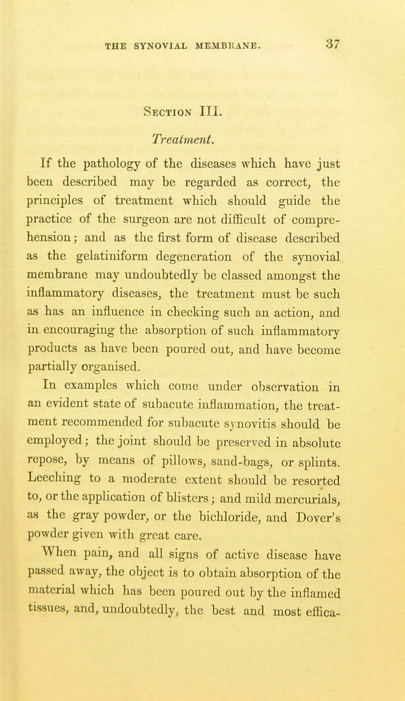 Section III. Treatment. If the pathology of the diseases which have just been described may be regarded as correct, the principles of treatment which should guide the practice of the surgeon are not difficult of compre- hension ; and as the first form of disease described as the gelatiniform degeneration of the synovial membrane may undoubtedly be classed amongst the inflammatory diseases, the treatment must be such as has an influence in checking such an action, and in encouraging the absorption of such inflammatory products as have been poured out, and have become partially organised. In examples which come under observation in an evident state of subacute inflammation, the treat- ment recommended for subacute synovitis should be employed; the joint should be preserved in absolute repose, by means of pillows, sand-bags, or splints. Leeching to a moderate extent should be resorted to, or the application of blisters; and mild mercurials, as the gray powder, or the bichloride, and Dover's powder given with great care. When pain, and all signs of active disease have passed away, the object is to obtain absorption of the material which has been poured out by the inflamed tissues, and, undoubtedly, the best and most effica-