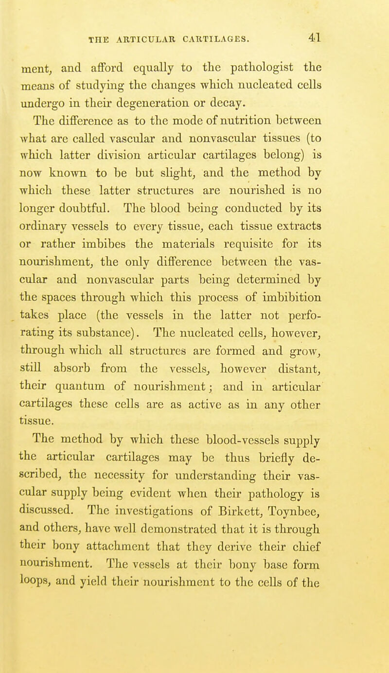 ment, and afford equally to the pathologist the means of studying the changes which nucleated cells undergo in their degeneration or decay. The difference as to the mode of nutrition between what are called vascular and nonvascular tissues (to which latter division articular cartilages belong) is now known to be but slight, and the method by which these latter structures are nourished is no longer doubtful. The blood being conducted by its ordinary vessels to every tissue, each tissue extracts or rather imbibes the materials requisite for its nourishment, the only difference between the vas- cular and nonvascular parts being determined by the spaces through which this process of imbibition takes place (the vessels in the latter not perfo- rating its substance). The nucleated cells, however, through which all structures are formed and grow, still absorb from the vessels, however distant, their quantum of nourishment; and in articular cartilages these cells are as active as in any other tissue. The method by which these blood-vessels supply the articular cartilages may be thus briefly de- scribed, the necessity for understanding their vas- cular supply being evident when their pathology is discussed. The investigations of Birkett, Toynbee, and others, have well demonstrated that it is through their bony attachment that they derive their chief nourishment. The vessels at their bony base form loops, and yield their nourishment to the cells of the