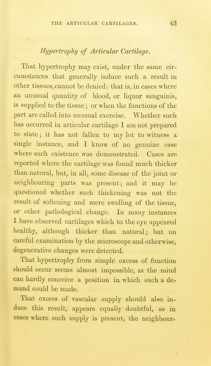 Hypertrophy of Articular Cartilage. That hypertrophy may exist, under the same cir- cumstances that generally induce such a result in other tissues,cannot be denied: that is, in cases where an unusual quantity of blood, or liquor sanguinis, is supplied to the tissue; or when the functions of the part are called into unusual exercise. Whether such has occurred in articular cartilage I am not prepared to state; it has not fallen to my lot to witness a single instance, and I know of no genuine case where such existence was demonstrated. Cases are reported where the cartilage was found much thicker than natural, but, in all, some disease of the joint or neighbouring parts was present; and it may be questioned whether such thickening was not the result of softening and mere swelling of the tissue, or other pathological change. In many instances I have observed cartilages which to the eye appeared healthy, although thicker than natural; but on careful examination by the microscope and otherwise, degenerative changes were detected. That hypertrophy from simple excess of function should occur seems almost impossible, as the mind can hardly conceive a position in which such a de- mand could be made. That excess of vascular supply should also in- duce this result, appears equally doubtful, as in cases where such supply is present, the neighbour-