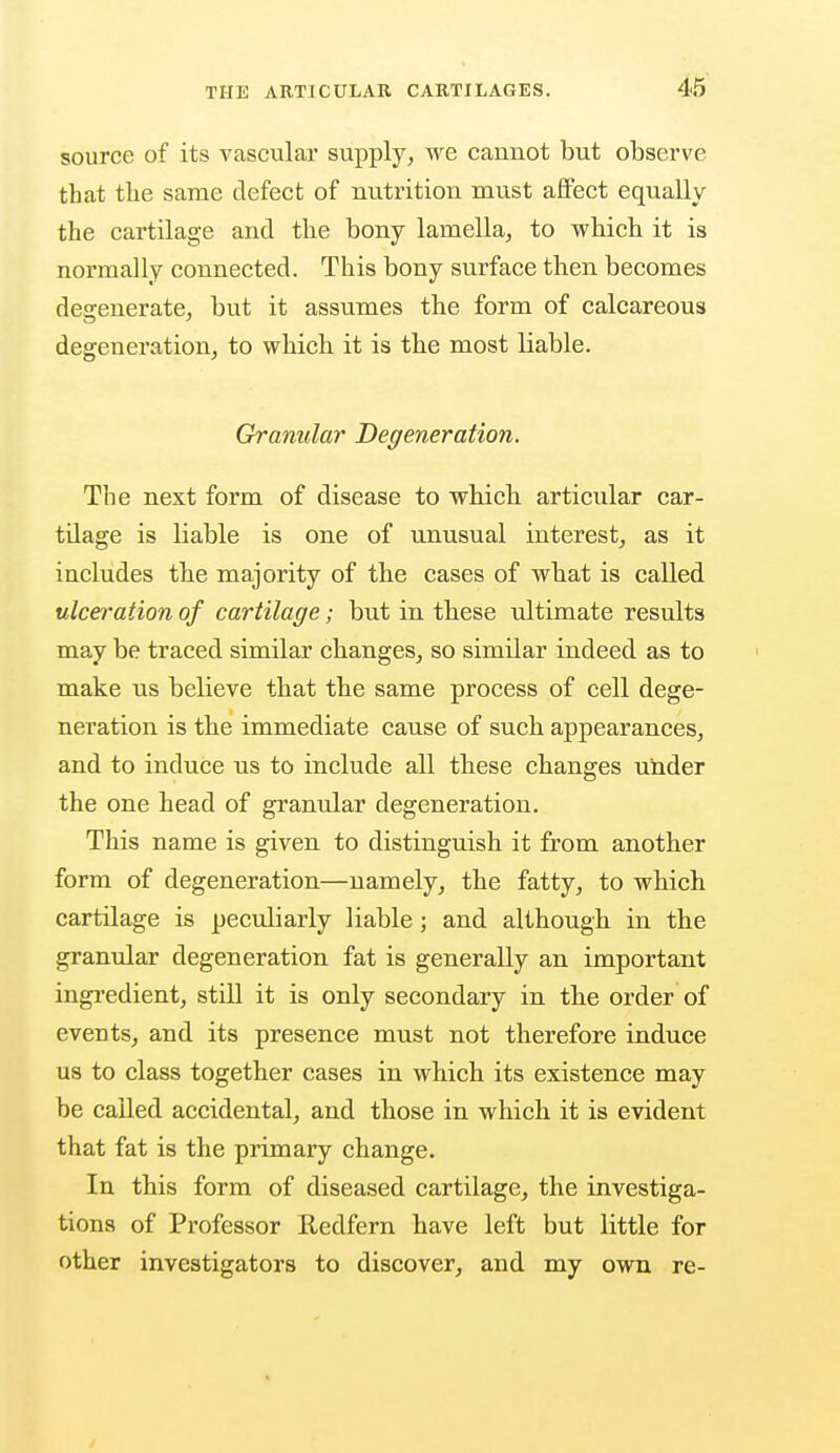 source of its vascular supply, we cannot but observe that tlie same defect of nutrition must affect equally the cartilage and the bony lamella, to which it is normally connected. This bony surface then becomes degenerate, but it assumes the form of calcareous degeneration, to which it is the most liable. Granular Degeneration. The next form of disease to which articular car- tdage is kable is one of unusual interest, as it includes the majority of the cases of what is called ulceration of cartilage; but in these ultimate results may be traced similar changes, so similar indeed as to make us believe that the same process of cell dege- neration is the immediate cause of such appearances, and to induce us to include all these changes under the one head of granular degeneration. This name is given to distinguish it from another form of degeneration—namely, the fatty, to which cartilage is peculiarly liable; and although in the granular degeneration fat is generally an important ingredient, still it is only secondary in the order of everits, and its presence must not therefore induce us to class together cases in which its existence may be called accidental, and those in which it is evident that fat is the primary change. In this form of diseased cartilage, the investiga- tions of Professor Redfern have left but little for other investigators to discover, and my own re-