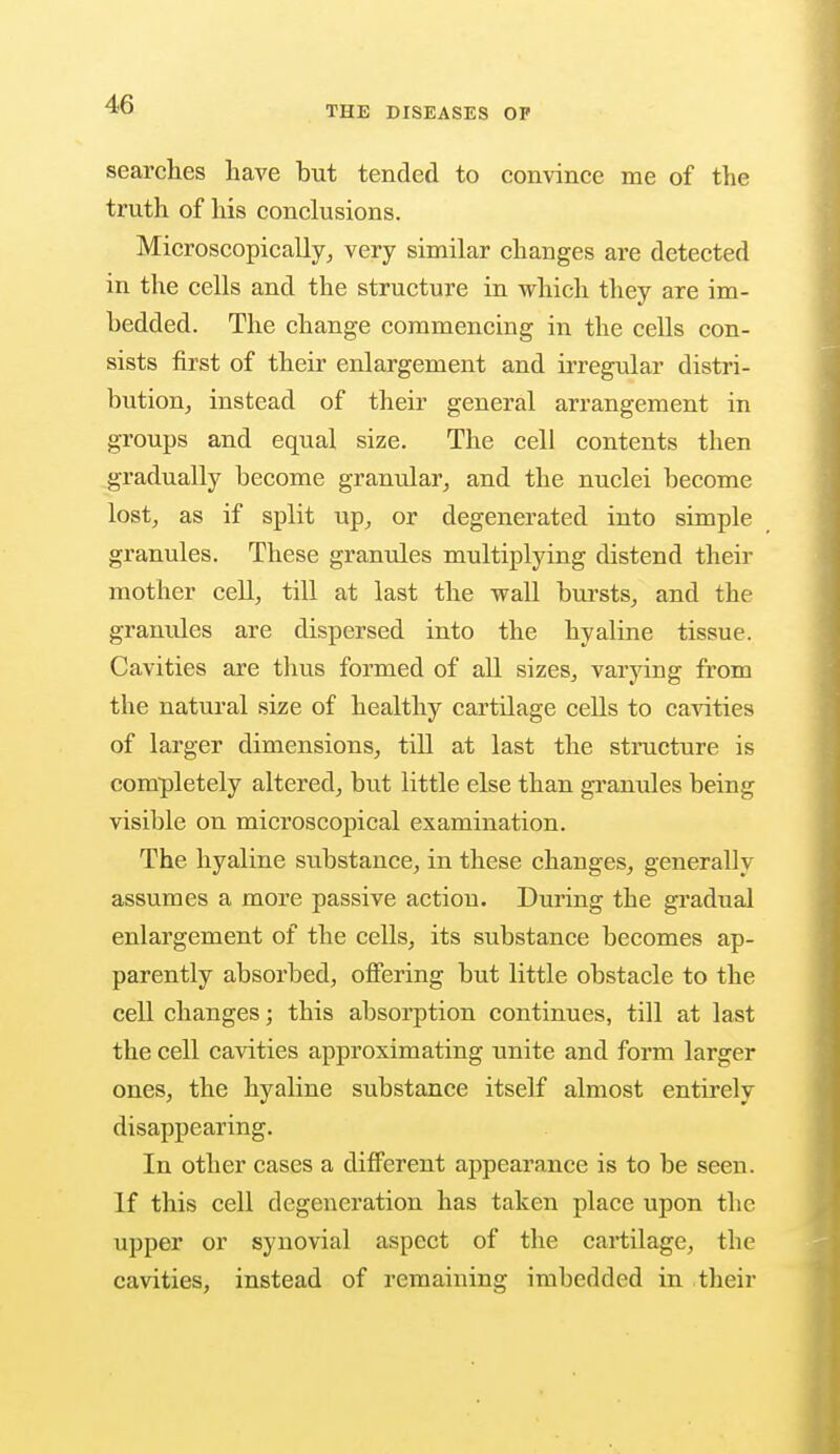 THE DISEASES OP searches have but tended to convince me of the truth of his conclusions. Microscopically, very similar changes are detected in the cells and the structure in which they are im- bedded. The change commencing in the cells con- sists first of their enlargement and irregular distri- bution, instead of their general arrangement in groups and equal size. The cell contents then gradually become granular, and the nuclei become lost, as if split up, or degenerated iuto simple granules. These granules multiplying distend their mother cell, till at last the wall bursts, and the granules are dispersed into the hyaline tissue. Cavities are thus formed of all sizes, varying from the natural size of healthy cartilage cells to cavities of larger dimensions, till at last the structure is completely altered, but little else than granules being visible on microscopical examination. The hyaline substance, in these changes, generally assumes a more passive action. During the gradual enlargement of the cells, its substance becomes ap- parently absorbed, offering but little obstacle to the cell changes; this absorption continues, till at last the cell cavities approximating unite and form larger ones, the hyaline substance itself almost entirely disappearing. In other cases a different appearance is to be seen. If this cell degeneration has taken place upon the upper or synovial aspect of the cartilage, the cavities, instead of remaining imbedded in their