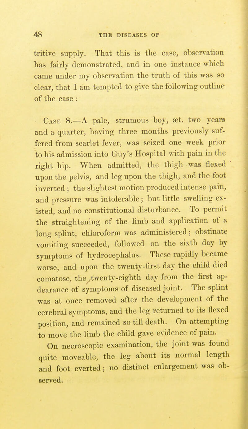 tritive supply. That this is the case, ohservation has fairly demonstrated, and in one instance which came under my observation the truth of this was so clear, that I am tempted to give the following outline of the case : Case 8.—A pale, strumous boy, aet. two years and a quarter, having three months previously suf- fered from scarlet fever, was seized one week prior to his admission into Guy's Hospital with pain in the right hip. When admitted, the thigh was flexed upon the pelvis, and leg upon the thigh, and the foot inverted; the slightest motion produced intense pain, and pressure was intolerable; but little swelling ex- isted, and no constitutional disturbance. To permit the straightening of the limb and application of a long splint, chloroform was administered; obstinate vomiting succeeded, followed on the sixth day by symptoms of hydrocephalus. These rapidly became worse, and upon the twenty-first day the child died comatose, the _twenty-eighth day from the first ap- dearance of symptoms of diseased joint. The splint was at once removed after the development of the cerebral symptoms, and the leg returned to its flexed position, and remained so till death. On attempting to move the limb the child gave evidence of pain. On necroscopic examination, the joint was found quite moveable, the leg about its normal length and foot everted; no distinct enlargement was ob- served.