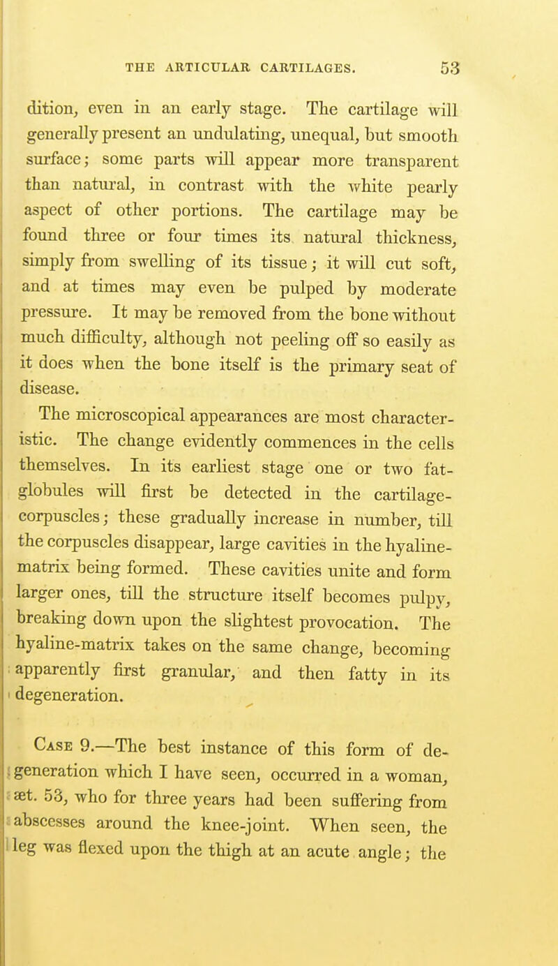 dition, even in an early stage. The cartilage will generally present an undulating, unequal, but smooth surface; some parts will appear more transparent than natural, in contrast with the white pearly aspect of other portions. The cartilage may be found three or four times its natural thickness, simply from swelling of its tissue; it will cut soft, and at times may even be pulped by moderate pressure. It may be removed from the bone without much difficulty, although not peeling off so easily as it does when the bone itself is the primary seat of disease. The microscopical appearances are most character- istic. The change evidently commences in the cells themselves. In its earliest stage one or two fat- globules will first be detected in the cartilage- corpuscles; these gradually increase in number, till the corpuscles disappear, large cavities in the hyaline- matrix being formed. These cavities unite and form larger ones, till the structure itself becomes pulpy, breaking down upon the slightest provocation. The hyaline-matrix takes on the same change, becoming apparently first granular, and then fatty in its degeneration. Case 9.—The best instance of this form of de- generation which I have seen, occurred in a woman, set. 53, who for three years had been suffering from abscesses around the knee-joint. When seen, the leg was flexed upon the thigh at an acute angle; the