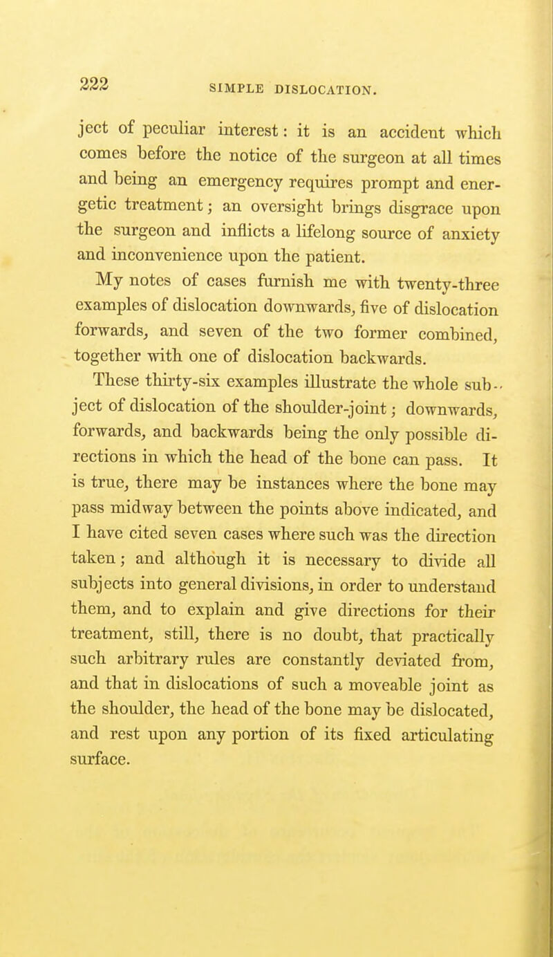 ject of peculiar interest: it is an accident which comes before the notice of the surgeon at all times and being an emergency requires prompt and ener- getic treatment; an oversight brings disgrace upon the surgeon and inflicts a lifelong source of anxiety and inconvenience upon the patient. My notes of cases furnish me with twenty-three examples of dislocation downwards, five of dislocation forwards, and seven of the two former combined, together with one of dislocation backwards. These thirty-six examples illustrate the whole sub- ject of dislocation of the shoulder-joint; downwards, forwards, and backwards being the only possible di- rections in which the head of the bone can pass. It is true, there may be instances where the bone may pass midway between the points above indicated, and I have cited seven cases where such was the direction taken; and although it is necessary to divide all subjects into general divisions, in order to understand them, and to explain and give directions for their treatment, still, there is no doubt, that practically such arbitrary rules are constantly deviated from, and that in dislocations of such a moveable joint as the shoulder, the head of the bone may be dislocated, and rest upon any portion of its fixed articulating surface.