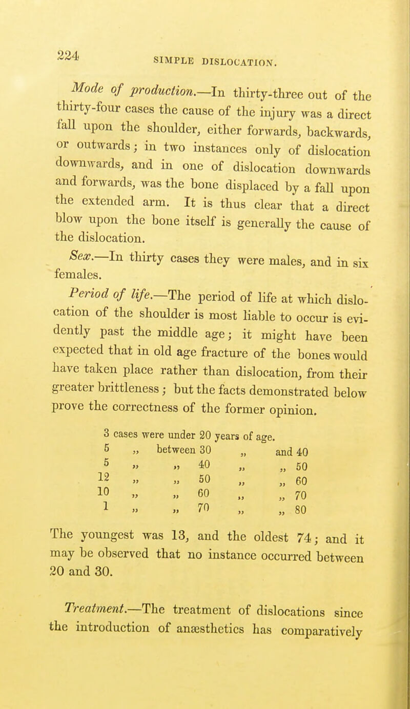 SIMPLE DISLOCATION. Mode of production.—In thirty-three out of the thirty-four cases the cause of the injury was a direct fall upon the shoulder, either forwards, backwards, or outwards; in two instances only of dislocation downwards, and in one of dislocation downwards and forwards, was the bone displaced by a fall upon the extended arm. It is thus clear that a direct blow upon the bone itself is generally the cause of the dislocation. ^ Sex.—In thirty cases they were males, and in six females. Period of life.—The period of life at which dislo- cation of the shoulder is most liable to occur is evi- dently past the middle age; it might have been expected that in old age fracture of the bones would have taken place rather than dislocation, from then- greater brittleness; but the facts demonstrated below prove the correctness of the former opinion. 3 cases were under 20 years of age. 5 „ between 30 , and 40 5 „ 40 „ 50 12 » 50 „ 60 10 » 60 „ 70 1 » 70 „ 80 The youngest was 13, and the oldest 74; and it may be observed that no instance occurred between 20 and 30. Treatment.—The treatment of dislocations since the introduction of anaesthetics has comparatively
