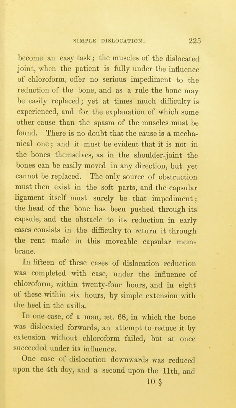 become an easy task; the muscles of the dislocated joint, when the patient is fully under the influence of chloroform, offer no serious impediment to the reduction of the hone, and as a rule the bone may be easily replaced; yet at times much difficulty is experienced, and for the explanation of which some other cause than the spasm of the muscles must be found. There is no doubt that the cause is a mecha- nical one; and it must be evident that it is not in the bones themselves, as in the shoulder-joint the bones can be easily moved in any direction, but yet cannot be replaced. The only source of obstruction must then exist in the soft parts, and the capsular ligament itself must surely be that impediment; the head of the bone has been pushed through its capsule, and the obstacle to its reduction in early cases consists in the difficulty to return it through the rent made in this moveable capsular mem- brane. In fifteen of these cases of dislocation reduction was completed with ease, under the influence of chloroform, within twenty-four hours, and in eight of these within six hours, by simple extension with the heel in the axilla. In one case, of a man, set. 68, in which the bone was dislocated forwards, an attempt to reduce it by extension without chloroform failed, but at once succeeded under its influence. One case of dislocation downwards was reduced upon the 4th day, and a second upon the 11th, and 10 §