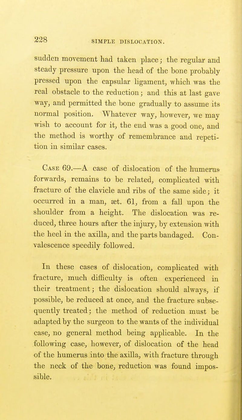 sudden movement had taken place; the regular and steady pressure upon the head of the bone probably pressed upon the capsular ligament, which was the real obstacle to the reduction j and this at last gave way, and permitted the bone gradually to assume its normal position. Whatever way, however, we may wish to account for it, the end was a good one, and the method is worthy of remembrance and repeti- tion in similar cases. Case 69.—A case of dislocation of the humerus forwards, remains to be related, compbcated with fracture of the clavicle and ribs of the same side; it occurred in a man, set. 61, from a fall upon the shoulder from a height. The dislocation was re- duced, three hours after the injury, by extension with the heel in the axilla, and the parts bandaged. Con- valescence speedily followed. In these cases of dislocation, complicated with fracture, much difficulty is often experienced in their treatment; the dislocation should always, if possible, be reduced at once, and the fracture subse- quently treated; the method of reduction must be adapted by the surgeon to the wants of the individual case, no general method being applicable. In the following case, however, of dislocation of the head of the humerus into the axilla, with fracture through the neck of the bone, reduction was found impos- sible.