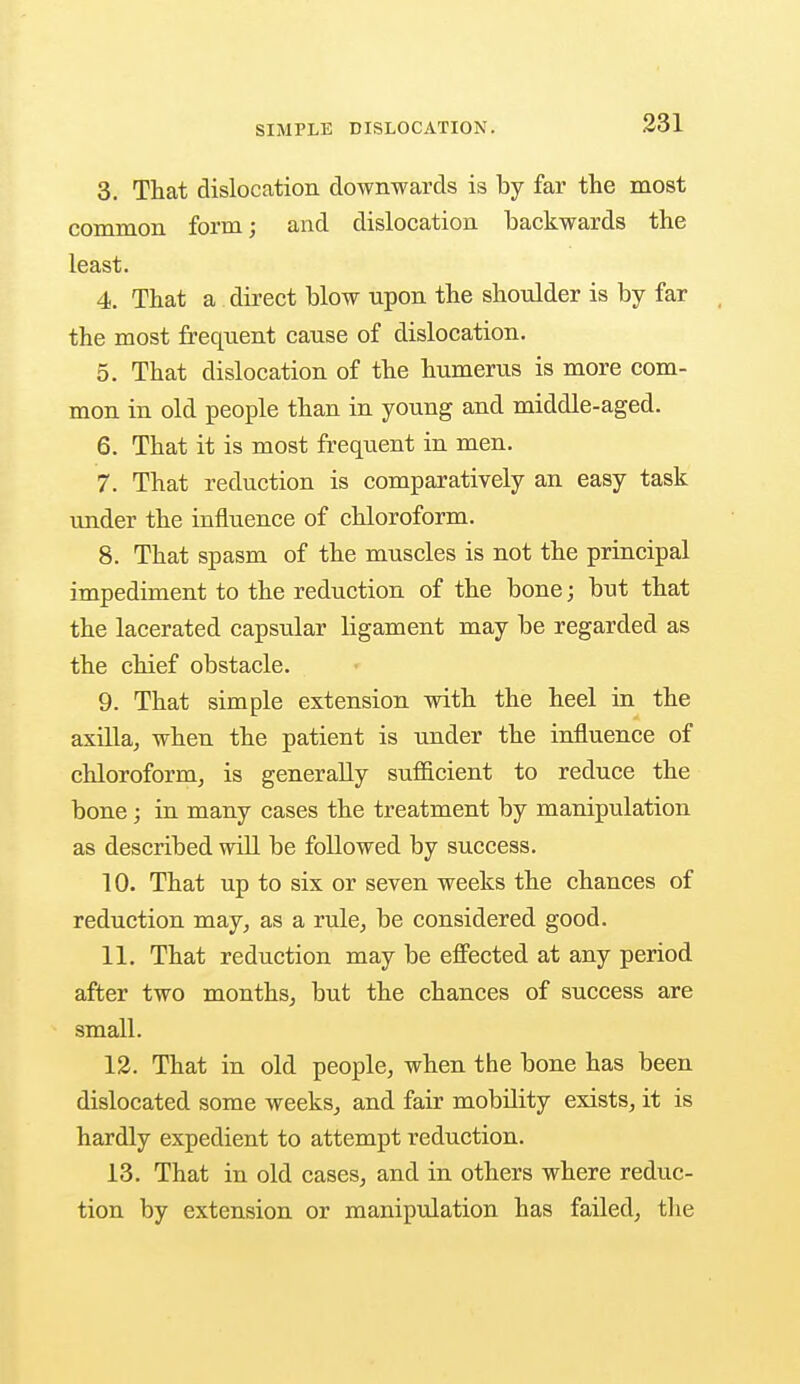 3. That dislocation downwards is by far the most common form; and dislocation backwards the least. 4. That a direct blow upon the shoulder is by far the most frequent cause of dislocation. 5. That dislocation of the humerus is more com- mon in old people than in young and middle-aged. 6. That it is most frequent in men. 7. That reduction is comparatively an easy task under the influence of chloroform. 8. That spasm of the muscles is not the principal impediment to the reduction of the bone; but that the lacerated capsular ligament may be regarded as the chief obstacle. 9. That simple extension with the heel in the axilla, when the patient is under the influence of chloroform, is generally sufficient to reduce the bone; in many cases the treatment by manipulation as described will be followed by success. 10. That up to six or seven weeks the chances of reduction may, as a rule, be considered good. 11. That reduction may be effected at any period after two months, but the chances of success are small. 12. That in old people, when the bone has been dislocated some weeks, and fair mobility exists, it is hardly expedient to attempt reduction. 13. That in old cases, and in others where reduc- tion by extension or manipulation has failed, the