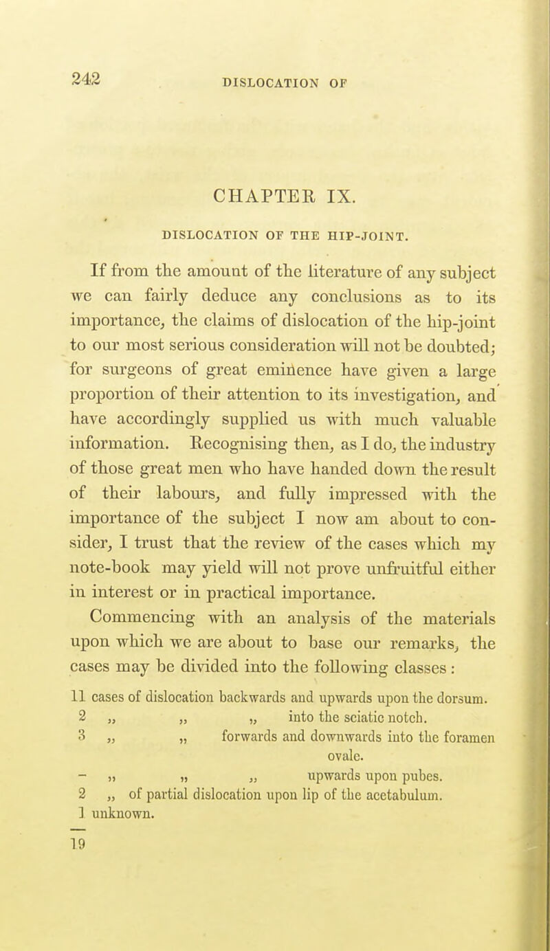 CHAPTER IX. DISLOCATION OF THE HIP-JOINT. If from the amount of the literature of any subject we can fairly deduce any conclusions as to its importance, the claims of dislocation of the hip-joint to our most serious consideration will not be doubted; for surgeons of great eminence have given a large proportion of their attention to its investigation, and have accordingly supplied us with much valuable information. Recognising then, as I do, the industry of those great men who have handed down the result of their labours, and fully impressed with the importance of the subject I now am about to con- sider, I trust that the review of the cases which my note-book may yield will not prove unfruitful either in interest or in practical importance. Commencing with an analysis of the materials upon which we are about to base our remarks, the cases may be divided into the following classes : 11 cases of dislocation backwards and upwards upon the dorsum. 2 „ „ „ into the sciatic notch. 3 „ „ forwards and downwards into the foramen ovale. „ „ upwards upon pubes. 2 „ of partial dislocation upon lip of the acetabulum. 1 unknown. 19