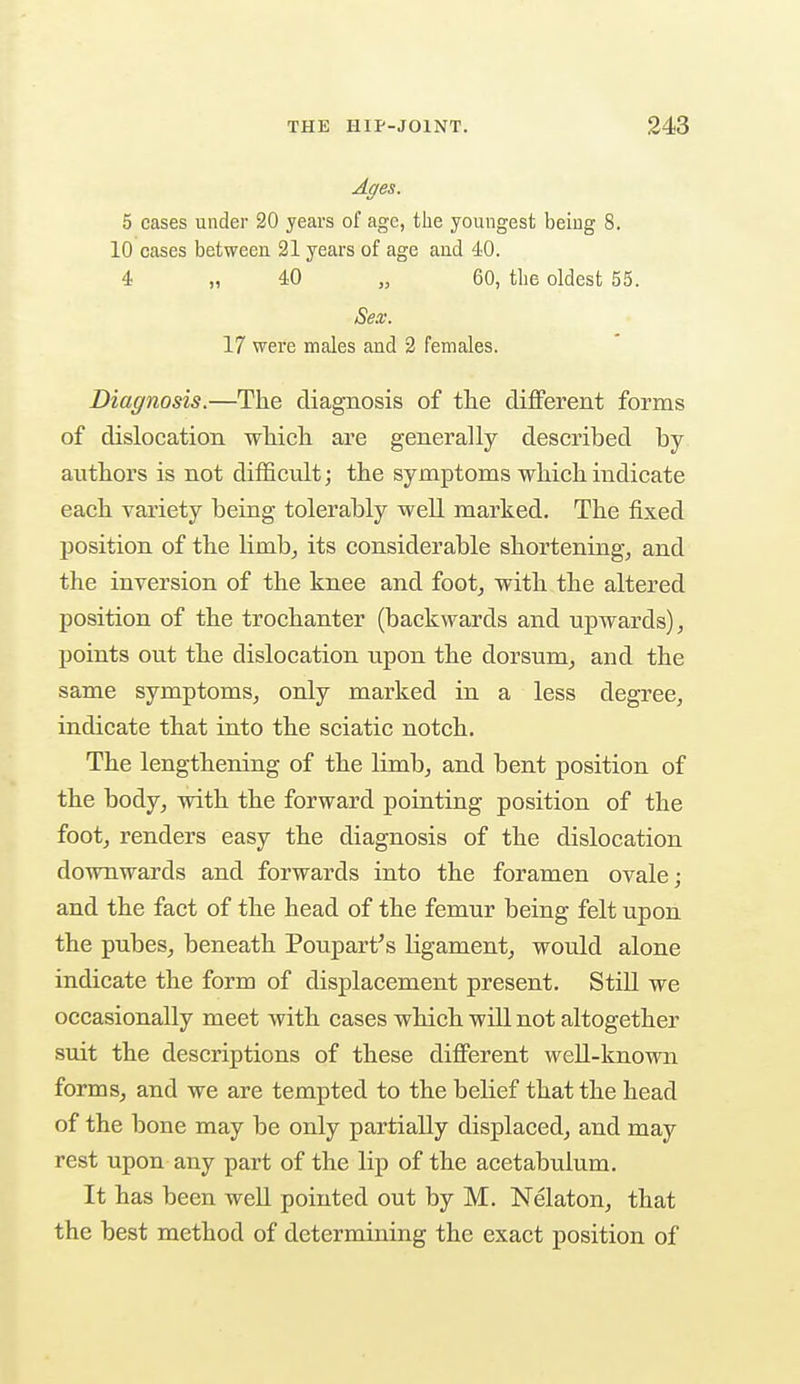 Ages. 5 cases under 20 years of age, the youngest being 8. 10 cases between 21 years of age and 40. 4 „ 40 „ 60, the oldest 55. Sex. 17 were males and 2 females. Diagnosis.—The diagnosis of the different forms of dislocation which are generally described by authors is not difficult; the symptoms which indicate each variety being tolerably well marked. The fixed position of the limb, its considerable shortening, and the inversion of the knee and foot, with the altered position of the trochanter (backwards and upwards), points out the dislocation upon the dorsum, and the same symptoms, only marked in a less degree, indicate that into the sciatic notch. The lengthening of the limb, and bent position of the body, with the forward pointing position of the foot, renders easy the diagnosis of the dislocation downwards and forwards into the foramen ovale; and the fact of the head of the femur being felt upon the pubes, beneath Poupart's ligament, would alone indicate the form of displacement present. Still we occasionally meet with cases which will not altogether suit the descriptions of these different well-known forms, and we are tempted to the belief that the head of the bone may be only partially displaced, and may rest upon any part of the lip of the acetabulum. It has been well pointed out by M. Nelaton, that the best method of determining the exact position of