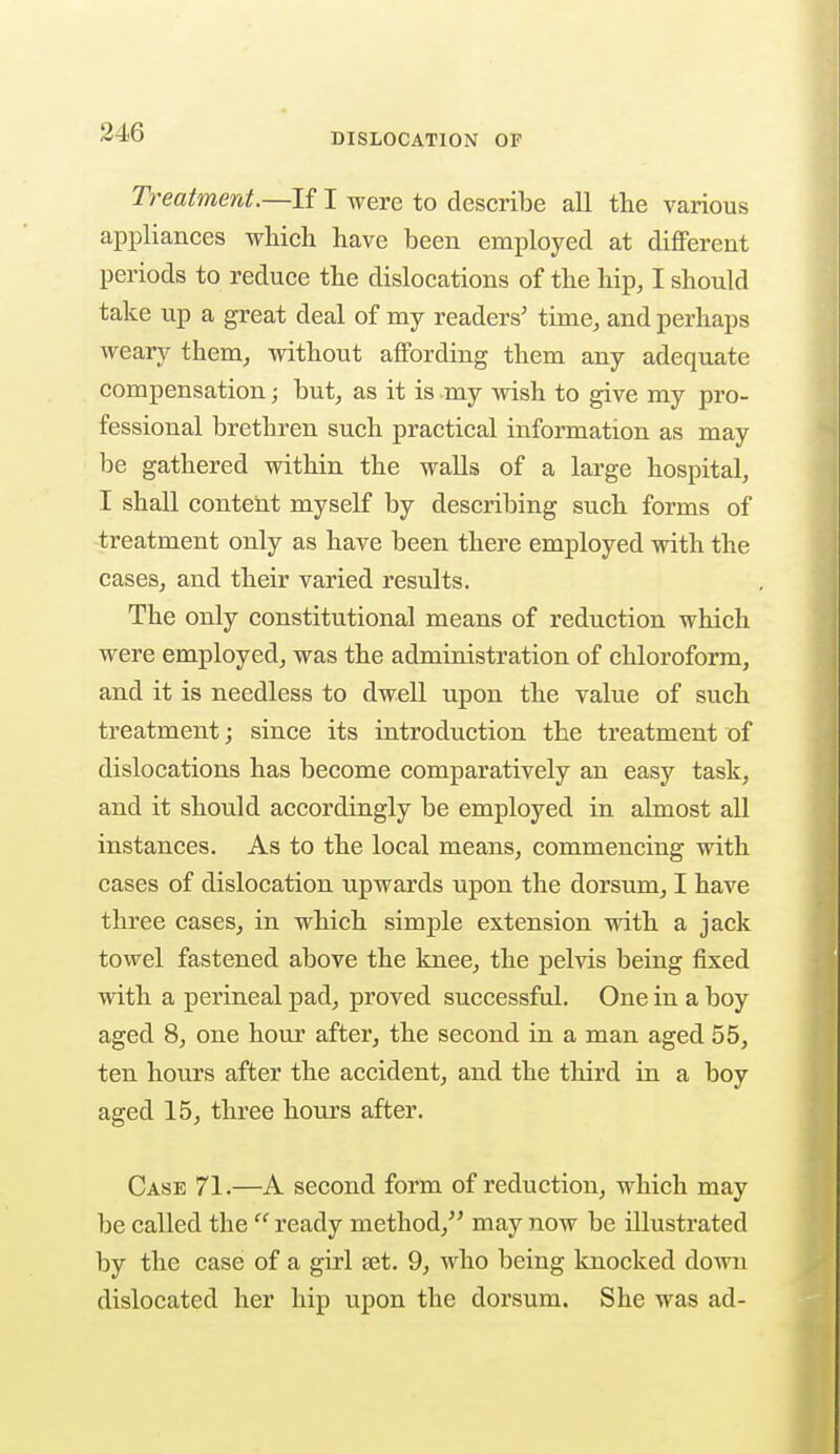 Treatment.—If I were to describe all the various appliances which have been employed at different periods to reduce the dislocations of the hip, I should take up a great deal of my readers' time, and perhaps weary them, without affording them any adequate compensation; but, as it is -my wish to give my pro- fessional brethren such practical information as may be gathered within the walls of a large hospital, I shall content myself by describing such forms of treatment only as have been there employed with the cases, and their varied results. The only constitutional means of reduction which were employed, was the administration of chloroform, and it is needless to dwell upon the value of such treatment; since its introduction the treatment of dislocations has become comparatively an easy task, and it should accordingly be employed in almost all instances. As to the local means, commencing with cases of dislocation upwards upon the dorsum, I have three cases, in which simple extension with a jack towel fastened above the knee, the pelvis being fixed with a perineal pad, proved successful. One in a boy aged 8, one hour after, the second in a man aged 55, ten hours after the accident, and the third in a boy aged 15, three hours after. Case 71.—A second form of reduction, which may be called the  ready method, may now be illustrated by the case of a girl jet. 9, who being knocked down dislocated her hip upon the dorsum. She was ad-