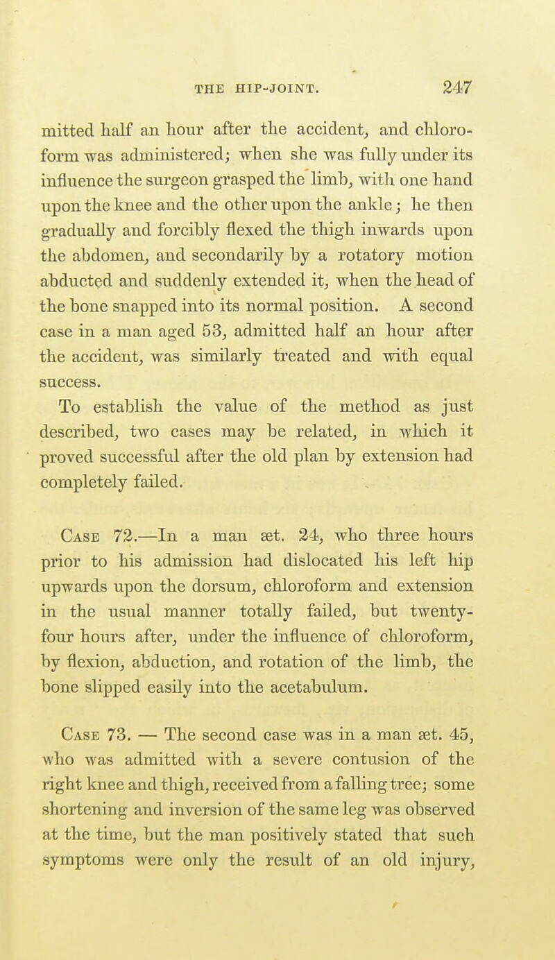 mitted half an hour after the accident, and chloro- form was administered; when she was fully under its influence the surgeon grasped the limb, with one hand upon the knee and the other upon the ankle; he then gradually and forcibly flexed the thigh inwards upon the abdomen, and secondarily by a rotatory motion abducted and suddenly extended it, when the head of the bone snapped into its normal position. A second case in a man aged 53, admitted half an hour after the accident, was similarly treated and with equal success. To establish the value of the method as just described, two cases may be related, in which it proved successful after the old plan by extension had completely failed. Case 72.—In a man set. 24, who three hours prior to his admission had dislocated his left hip upwards upon the dorsum, chloroform and extension in the usual manner totally failed, but twenty- four hours after, under the influence of chloroform, by flexion, abduction, and rotation of the limb, the bone slipped easily into the acetabulum. Case 73. — The second case was in a man set. 45, who was admitted with a severe contusion of the right knee and thigh, received from a falling tree; some shortening and inversion of the same leg was observed at the time, but the man positively stated that such symptoms were only the result of an old injury,