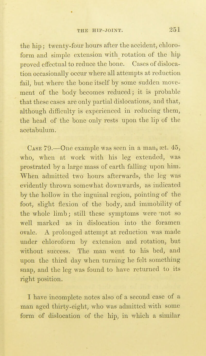 the hip; twenty-four hours after the accident, chloro- form and simple extension with rotation of the hip proved effectual to reduce the bone. Cases of disloca- tion occasionally occur where all attempts at reduction fail, but where the bone itself by some sudden move- ment of the body becomes reduced; it is probable that these cases are only partial dislocations, and that, although difficulty is experienced in reducing them, the head of the bone only rests upon the lip of the acetabulum. Case 79.—One example was seen in a man, set. 45, who, when at work with his leg extended, was prostrated by a large mass of earth falling upon him. When admitted two hours afterwards, the leg was evidently thrown somewhat downwards, as indicated by the hollow in the inguinal region, pointing of the foot, slight flexion of the body, and immobility of the whole limb; still these symptoms were not so well marked as in dislocation into the foramen ovale. A prolonged attempt at reduction was made under chloroform by extension and rotation, but without success. The man went to his bed, and upon the third day when turning he felt something snap, and the leg was found to have returned to its right position. I have incomplete notes also of a second case of a man aged thirty-eight, who was admitted with some form of dislocation of the hip, in which a similar