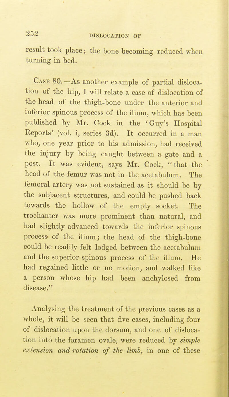 DISLOCATION OF result took place; the bone becoming reduced when turning in bed. Case 80.—As another example of partial disloca- tion of the hip, I will relate a case of dislocation of the head of the thigh-bone under the anterior and inferior spinous process of the ilium, Avhich has been published by Mr. Cock in the ' Guy's Hospital Reports' (vol. i, series 3d). It occurred in a man who, one year prior to his admission, had received the injury by being caught between a gate and a post. It was evident, says Mr. Cock, that the head of the femur was not in the acetabulum. The femoral artery was not sustained as it should be by the subjacent structures, and could be pushed back towards the hollow of the empty socket. The trochanter was more prominent than natural, and had slightly advanced towards the inferior spinous process- of the ilium; the head of the thigh-bone could be readily felt lodged between the acetabulum and the superior spinous process of the ilium. He had regained little or no motion, and walked like a person whose hip had been anchylosed from disease. Analysing the treatment of the previous cases as a whole, it will be seen that five cases, including four of dislocation upon the dorsum, and one of disloca- tion into the foramen ovale, were reduced by simple extension and rotation of the limb, in one of these