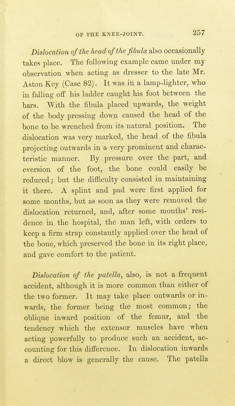 OF THE KNEE-JOINT. Dislocation of the head of the fibula also occasionally takes place. The following example came under my observation when acting as dresser to the late Mr. Aston Key (Case 82). It was in a lamp-lighter, who in falling off his ladder caught his foot between the bars. With the fibula placed upwards, the weight of the body pressing down caused the head of the bone to be wrenched from its natural position. The dislocation was very marked, the head of the fibula projecting outwards in a very prominent and charac- teristic manner. By pressure over the part, and eversion of the foot, the bone could easily be reduced; but the difficulty consisted in maintaining it there. A splint and pad were first applied for some months, but as soon as they were removed the dislocation returned, and, after some months' resi- dence in the hospital, the man left, with orders to keep a firm strap constantly apphed over the head of the bone, which preserved the bone in its right place, and gave comfort to the patient. Dislocation of the patella, also, is not a frequent accident, although it is more common than either of the two former. It may take place outwards or in- wards, the former being the most common; the oblique inward position of the femur, and the tendency which the extensor muscles have when acting powerfully to produce such an accident, ac- counting for this difference. In dislocation inwards a direct blow is generally the cause. The patella