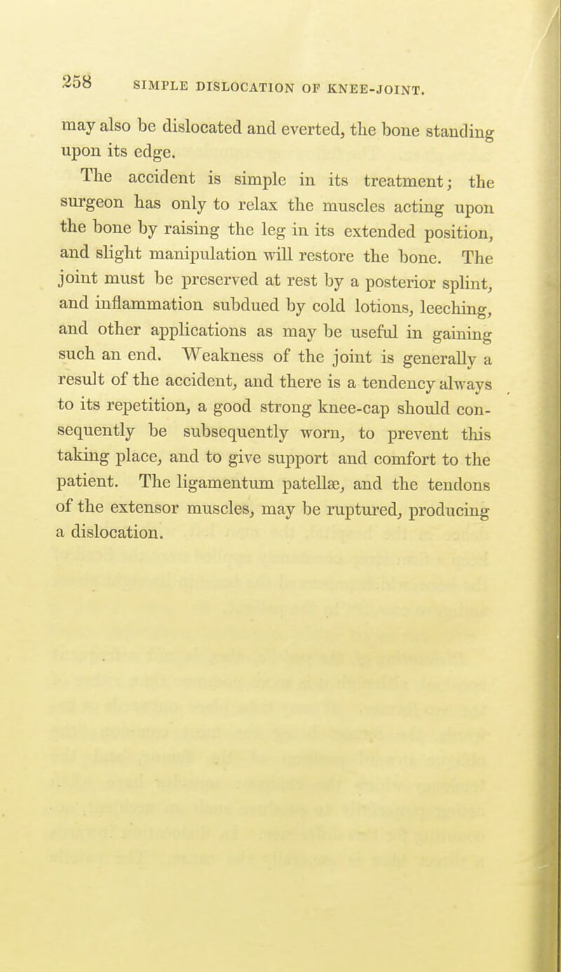 may also be dislocated and everted, the bone standing upon its edge. The accident is simple in its treatment; the surgeon has only to relax the muscles acting upon the bone by raising the leg in its extended position, and slight manipulation will restore the bone. The joint must be preserved at rest by a posterior splint, and inflammation subdued by cold lotions, leeching, and other applications as may be useful in gaining such an end. Weakness of the joint is generally a result of the accident, and there is a tendency always to its repetition, a good strong knee-cap should con- sequently be subsequently worn, to prevent this taking place, and to give support and comfort to the patient. The ligamentum patellse, and the tendons of the extensor muscles, may be ruptured, producing a dislocation.