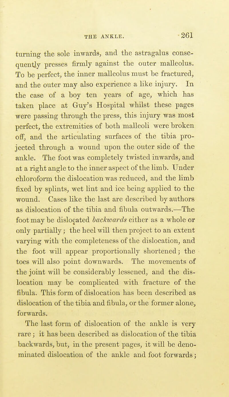 turning the sole inwards, and the astragalus conse- quently presses firmly against the outer malleolus. To be perfect, the inner malleolus must he fractured, and the outer may also experience a like injury. In the case of a boy ten years of age, which has taken place at Guy's Hospital whilst these pages were passing through the press, this injury was most perfect, the extremities of both malleoli were broken off, and the articulating surfaces of the tibia pro- jected through a wound upon the outer side of the ankle. The foot was completely twisted inwards, and at a right angle to the inner aspect of the limb . Under chloroform the dislocation was reduced, and the limb fixed by splints, wet lint and ice being applied to the wound. Cases like the last are described by authors as dislocation of the tibia and fibula outwards.—The foot may be dislocated backwards either as a whole or only partially; the heel will then project to an extent varying with the completeness of the dislocation, and the foot will appear proportionally shortened; the toes will also point downwards. The movements of the joint will be considerably lessened, and the dis- location may be complicated with fracture of the fibula. This form of dislocation has been described as dislocation of the tibia and fibula, or the former alone, forwards. The last form of dislocation of the ankle is very rare; it has been described as dislocation of the tibia backwards, but, in the present pages, it will be deno- minated dislocation of the ankle and foot forwards;