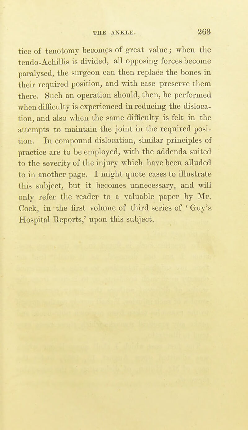 tice of tenotomy becomes of great value; when the tendo-Achillis is divided, all opposing forces become paralysed, the surgeon can then replace the bones in their required position, and with ease preserve them there. Such an operation should, then, be performed when difficulty is experienced in reducing the disloca- tion, and also when the same difficulty is felt in the attempts to maintain the joint in the required posi- tion. In compound dislocation, similar principles of practice are to be employed, with the addenda suited to the severity of the injury which have been alluded to in another page. I might quote cases to illustrate this subject, but it becomes unnecessary, and will only refer the reader to a valuable paper by Mr, Cock, in the first volume of third series of c Guy's Hospital Reports/ upon this subject.