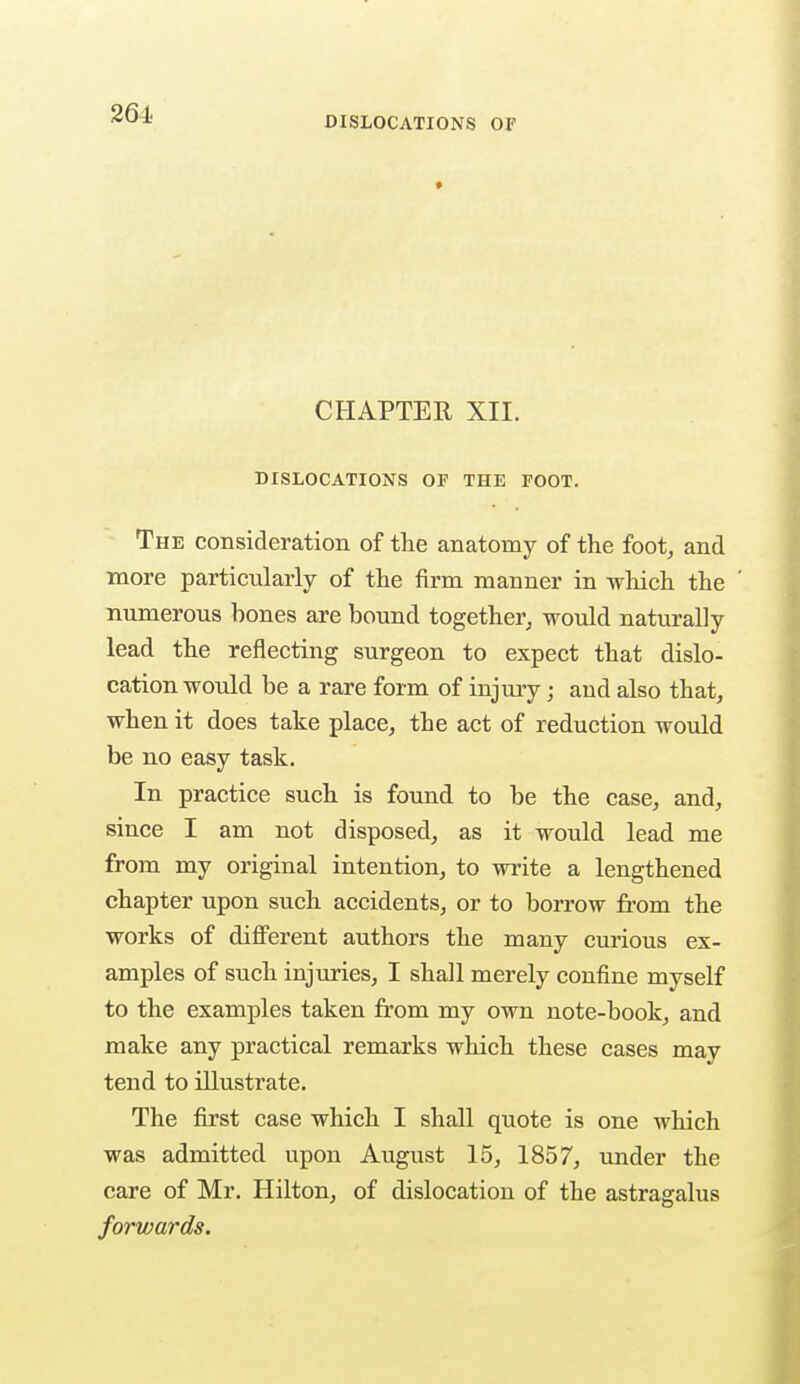 DISLOCATIONS OF CHAPTER XII. DISLOCATIONS OF THE FOOT. The consideration of the anatomy of the foot, and more particularly of the firm manner in which the numerous bones are bound together, would naturally lead the reflecting surgeon to expect that dislo- cation would be a rare form of injury j and also that, when it does take place, the act of reduction would be no easy task. In practice such is found to be the case, and, since I am not disposed, as it would lead me from my original intention, to write a lengthened chapter upon such accidents, or to borrow from the works of different authors the many curious ex- amples of such injuries, I shall merely confine myself to the examples taken from my own note-book, and make any practical remarks which these cases may tend to illustrate. The first case which I shall quote is one which was admitted upon August 15, 1857, under the care of Mr. Hilton, of dislocation of the astragalus forwards.