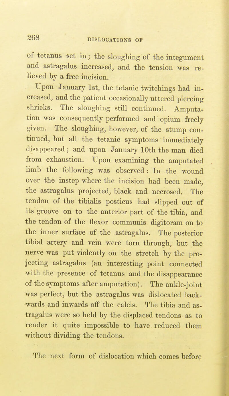 DISLOCATIONS OF of tetanus set in; the sloughing of the integument and astragalus increased, and the tension was re- lieved by a free incision. Upon January 1st, the tetanic twitchings had in- creased, and the patient occasionally uttered piercing shrieks. The sloughing still continued. Amputa- tion was consequently performed and opium freely given. The sloughing, however, of the stump con- tinued, but all the tetanic symptoms immediately disappeared; and upon January 10th the man died from exhaustion. Upon examining the amputated limb the following was observed: In the wound over the instep where the incision had been made, the astragalus projected, black and necrosed. The tendon of the tibialis posticus had slipped out of its groove on to the anterior part of the tibia, and the tendon of the flexor communis digitoram on to the inner surface of the astragalus. The posterior tibial artery and vein were torn through, but the nerve was put violently on the stretch by the pro- jecting astragalus (an interesting point connected with the presence of tetanus and the disappearance of the symptoms after amputation). The ankle-joint was perfect, but the astragalus was dislocated back- wards and inwards off the calcis. The tibia and as- tragalus were so held by the displaced tendons as to render it quite impossible to have reduced them without dividing the tendons. The next form of dislocation which comes before