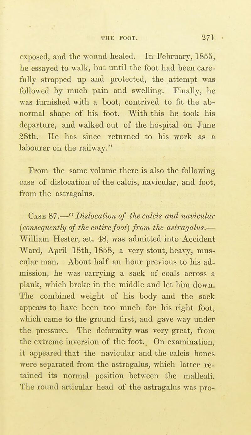 exposed, and the wound healed. In February, 1855, he essayed to walk, but until the foot had been care- fully strapped up and protected, the attempt was followed by much pain and swelling. Finally, he was furnished with a boot, contrived to fit the ab- normal shape of his foot. With this he took his departure, and walked out of the hospital on June 28th. He has since returned to his work as a labourer on the railway. From the same volume there is also the following case of dislocation of the calcis, navicular, and foot, from the astragalus. Case 87.—Dislocation of the calcis and navicular [consequently of the entire foot) from the astragalus.— William Hester, set. 48, was admitted into Accident Ward, April 18th, 1858, a very stout, heavy, mus- cular man. About half an hour previous to his ad- mission, he was carrying a sack of coals across a plank, which broke in the middle and let him down. The combined weight of his body and the sack appears to have been too much for his right foot, which came to the ground first, and gave way under the pressure. The deformity was very great, from the extreme inversion of the foot. On examination, it appeared that the navicular and the calcis bones were separated from the astragalus, which latter re- tained its normal position between the malleoli. The round articular head of the astragalus was pro-