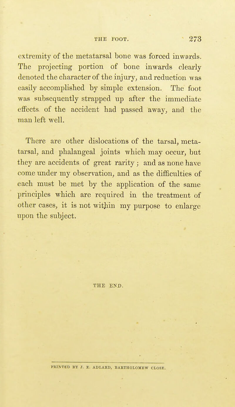extremity of the metatarsal bone was forced inwards. The projecting portion of bone inwards clearly denoted the character of the injury, and reduction was easily accomplished by simple extension. The foot was subsequently strapped up after the immediate effects of the accident had passed away, and the man left well. There are other dislocations of the tarsal, meta- tarsal, and phalangeal joints which may occur, but they are accidents of great rarity ; and as none have come under my observation, and as the difficulties of each must be met by the application of the same principles which are required in the treatment of other cases, it is not within my purpose to enlarge upon the subject. THE END. KIUNTET) BY J. E. ADLARD, BARTHOLOMEW CLOSE.