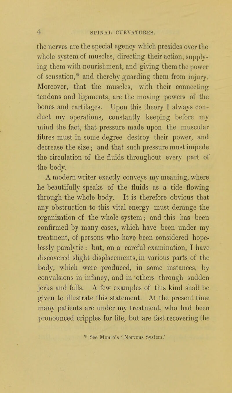 the nerves are the special agency which presides over the whole system of muscles, directing their action, supply- ing them with nourishment, and giving them the power of sensation,* and thereby guarding them from injury. Moreover, that the muscles, with their connecting tendons and ligaments, are the moving powers of the bones and cartilages. Upon this theory I always con- duct my operations, constantly keeping before my mind the fact, that pressure made upon the muscular fibres must in some degree destroy their power, and decrease the size; and that such pressure must impede the circulation of the fluids throughout every part of the body. A modern writer exactly conveys my meaning, where he beautifully speaks of the fluids as a tide flowing through the whole body. It is therefore obvious that any obstruction to this vital energy must derange the organization of the whole system; and this has been confirmed by many cases, which have been under my treatment, of persons who have been considered hope- lessly paralytic: but, on a careful examination, I have discovered slight displacements, in various parts of the body, which were produced, in some instances, by convulsions in infancy, and in others through sudden jerks and falls. A few examples of this kind shall be given to ilhistrate this statement. At the present time many patients are under my treatment, who had been pronounced cripples for life, but are fast recovering the * Sec Monro's ' Nervous System.'