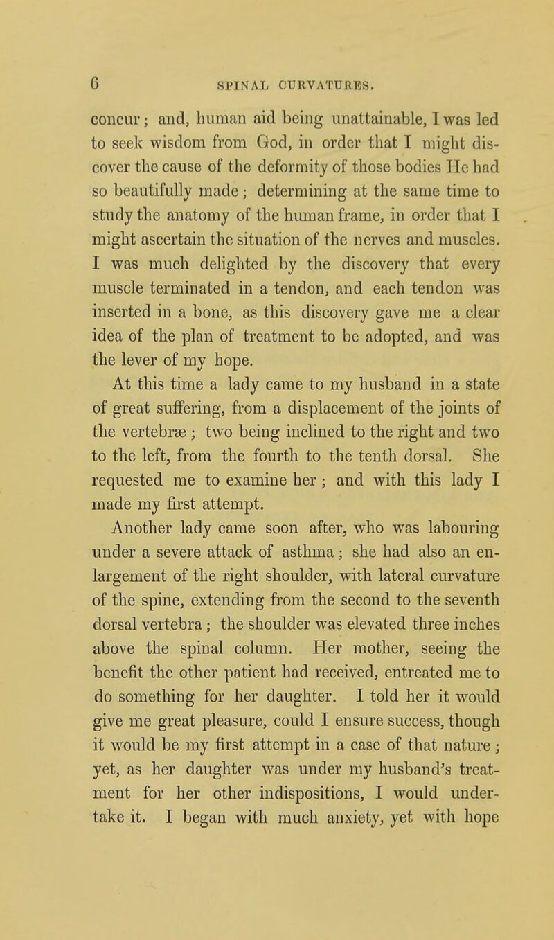 concur; and, human aid being unattainable, I was led to seek wisdom from God, in order that I might dis- cover the cause of the deformity of those bodies He had so beautifully made; determining at the same time to study the anatomy of the human frame, in order that I might ascertain the situation of the nerves and muscles. I was much delighted by the discovery that every muscle terminated in a tendon, and each tendon was inserted in a bone, as this discovery gave me a clear idea of the plan of treatment to be adopted, and was the lever of my hope. At this time a lady came to my husband in a state of great suffering, from a displacement of the joints of the vertebrae ; two being inclined to the right and two to the left, from the fourth to the tenth dorsal. She requested me to examine her; and with this lady I made my first attempt. Another lady came soon after, who was labouring under a severe attack of asthma; she had also an en- largement of the right shoulder, with lateral curvature of the spine, extending from the second to the seventh dorsal vertebra; the shoulder was elevated three inches above the spinal column. Her mother, seeing the benefit the other patient had received, entreated me to do something for her daughter. I told her it would give me great pleasure, could I ensure success, though it would be my first attempt in a case of that nature; yet, as her daughter was under my husband^s treat- ment for her other indispositions, I would under- take it. I began with much anxiety, yet with hope