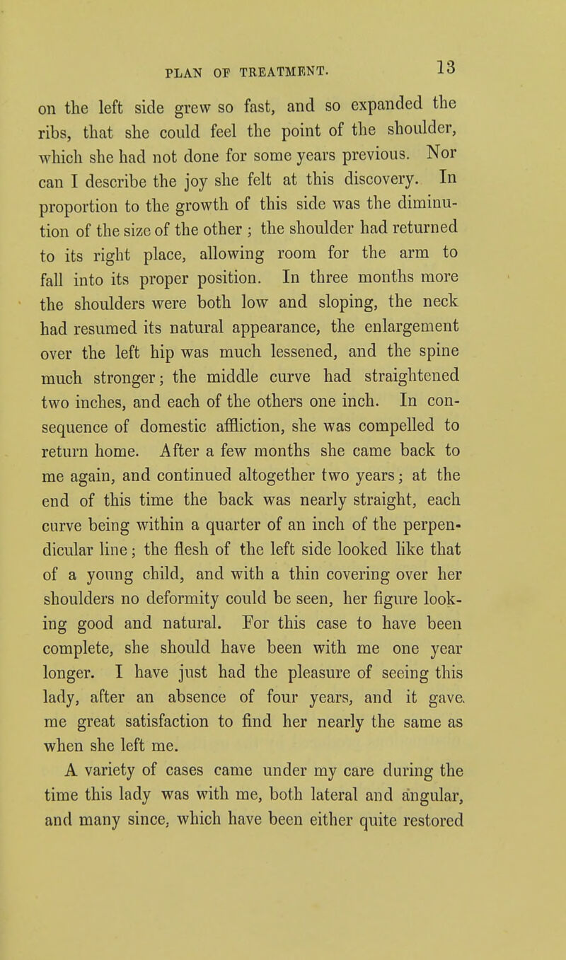 on the left side grew so fast, and so expanded the ribs, that she could feel the point of the shoulder, which she had not done for some years previous. Nor can I describe the joy she felt at this discovery. In proportion to the growth of this side was the diminu- tion of the size of the other ; the shoulder had returned to its right place, allowing room for the arm to fall into its proper position. In three months more the shoulders were both low and sloping, the neck had resumed its natural appearance, the enlargement over the left hip was much lessened, and the spine much stronger; the middle curve had straightened two inches, and each of the others one inch. In con- sequence of domestic affliction, she was compelled to return home. After a few months she came back to me again, and continued altogether two years; at the end of this time the back was nearly straight, each curve being within a quarter of an inch of the perpen- dicular line; the flesh of the left side looked like that of a young child, and with a thin covering over her shoulders no deformity could be seen, her figure look- ing good and natural. For this case to have been complete, she should have been with me one year longer. I have just had the pleasure of seeing this lady, after an absence of four years, and it gave, me great satisfaction to find her nearly the same as when she left me. A variety of cases came under my care during the time this lady was with me, both lateral and angular, and many since, which have been either quite restored