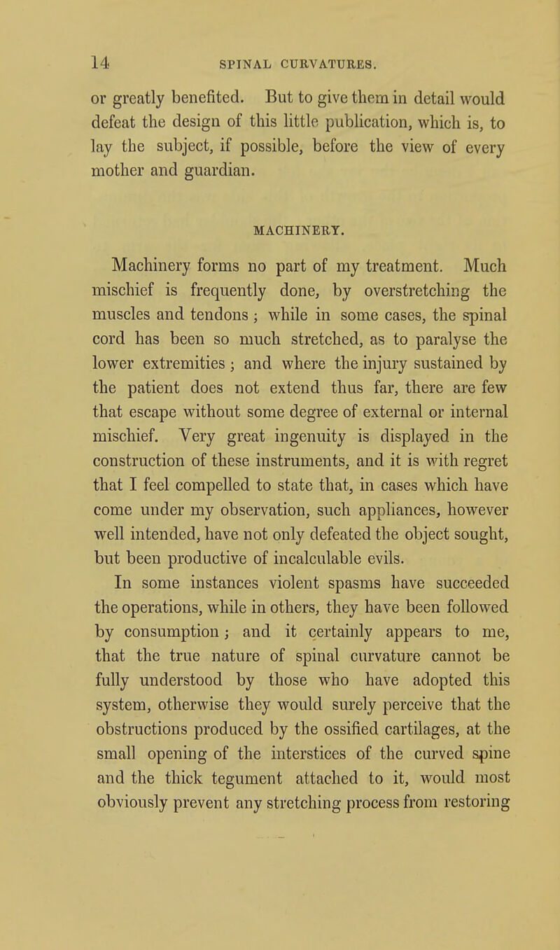 or greatly benefited. But to give them in detail would defeat the design of this little publication, which is, to lay the subject, if possible, before the view of every mother and guardian. MACHINERY. Machinery forms no part of my treatment. Much mischief is frequently done, by overstretching the muscles and tendons ; while in some cases, the spinal cord has been so much stretched, as to paralyse the lower extremities ; and where the injury sustained by the patient does not extend thus far, there are few that escape without some degree of external or internal mischief. Very great ingenuity is displayed in the construction of these instruments, and it is with regret that I feel compelled to state that, in cases which have come under my observation, such appliances, however well intended, have not only defeated the object sought, but been productive of incalculable evils. In some instances violent spasms have succeeded the operations, while in others, they have been followed by consumption; and it certainly appears to me, that the true nature of spinal curvature cannot be fully understood by those who have adopted this system, otherwise they would surely perceive that the obstructions produced by the ossified cartilages, at the small opening of the interstices of the curved spine and the thick tegument attached to it, would most obviously prevent any stretching process from restoring