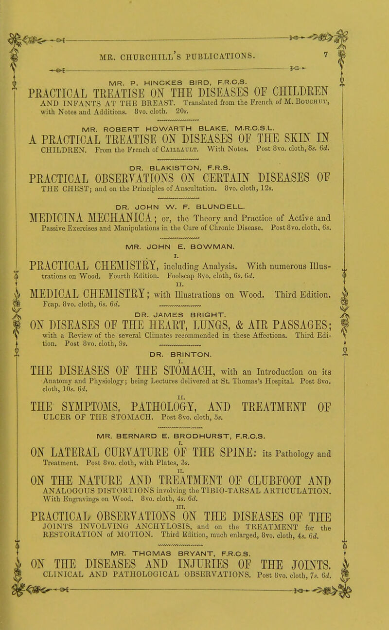 ^^^^^^ — i^-^^'^SW^^ MR. Churchill's publications. i ^ — ^ ^s- MR. P. HINCKES BIRD, F.R.C.S. PEACTICAL TREATISE ON THE DISEASES OF CHILDREN AND INP'ANTS AT THE BREAST. Translated from the French of M. Bouciiut, with Notes and Additions. 8vo. cloth. 20s. MR. ROBERT HOWARTH BLAKE, M.R.C.S.L. A PRACTICAL TREATISE ON DISEASES OF THE SKIN IN CHILDREN. From the French of Caillault. With Notes. Post 8vo. cloth, 8s. Gd. DR. BLAKISTON, F.R.S. PRACTICAL OBSERYATIONS ON CERTAIN DISEASES OF THE CHEST; and on the Principles of Auscultation. 8vo. cloth, 12s. DR. JOHN W. F. BLUNDELL. MEDICINA MECHANICA; or, the Theory and Practice of Active and Passive Exercises and Manipulations in the Cure of Chronic Disease. Post 8vo. cloth, 6s. MR. JOHN E. BOWMAN. I. PRACTICAL CHEMISTRY, including Analysis. With numerous Illus- trations on Wood. Fourth Edition. Foolscap 8vo. cloth, 6s. Qd. II. MEDICAL CHEMISTRY; with illustrations on Wood. Third Edition. Fcap. 8vo. cloth, 6s. Qd. . DR. JAMES BRIGHT. ON DISEASES OF THE HEART, LUNGS, & AIR PASSAGES; with a Review of the several Climates recommended in these Affections. Third Edi- tion. Post 8vo. cloth, 9s. DR. BRINTON. THE DISEASES OF THE STOMACH, with an introduction on its Anatomy and Physiology; being Lectures delivered at St. Thomas's Hospital. Post 8vo. cloth, 10s. Gd. THE SYJilPTOMS, PATHOLOGY, AND TREATMENT OF ULCER OF THE STOMACH. Post 8vo. cloth, 5s. MR. BERNARD E. BRODHURST, F.R.C.S. ON LATERAL CURYATURE OF THE SPINE: its Pathology and Treatment. Post 8vo. cloth, with Plates, 3s. ON THE NATURE AND TREATMENT OF CLUBFOOT AND ANALOGOUS DISTORTIONS involving the TIBIO-TARSAL ARTICULATION. With Engravings on Wood. 8vo. cloth, 4s. M. III. PRACTICAL OBSERYATIONS ON THE DISEASES OF THE JOINTS INVOLVING ANCHYLOSIS, and on the TREATMENT for the RESTORATION of MOTION. Third Edition, much enlarged, 8vo. cloth, 4s. M. MR. THOMAS BRYANT, F.R.C.S. ON THE DISEASES AND INJURIES OF THE JOINTS. CLINICAL AND PATHOLOGICAL OBSERVATIONS. Post 8vo. cloth, 7s. 6(/.