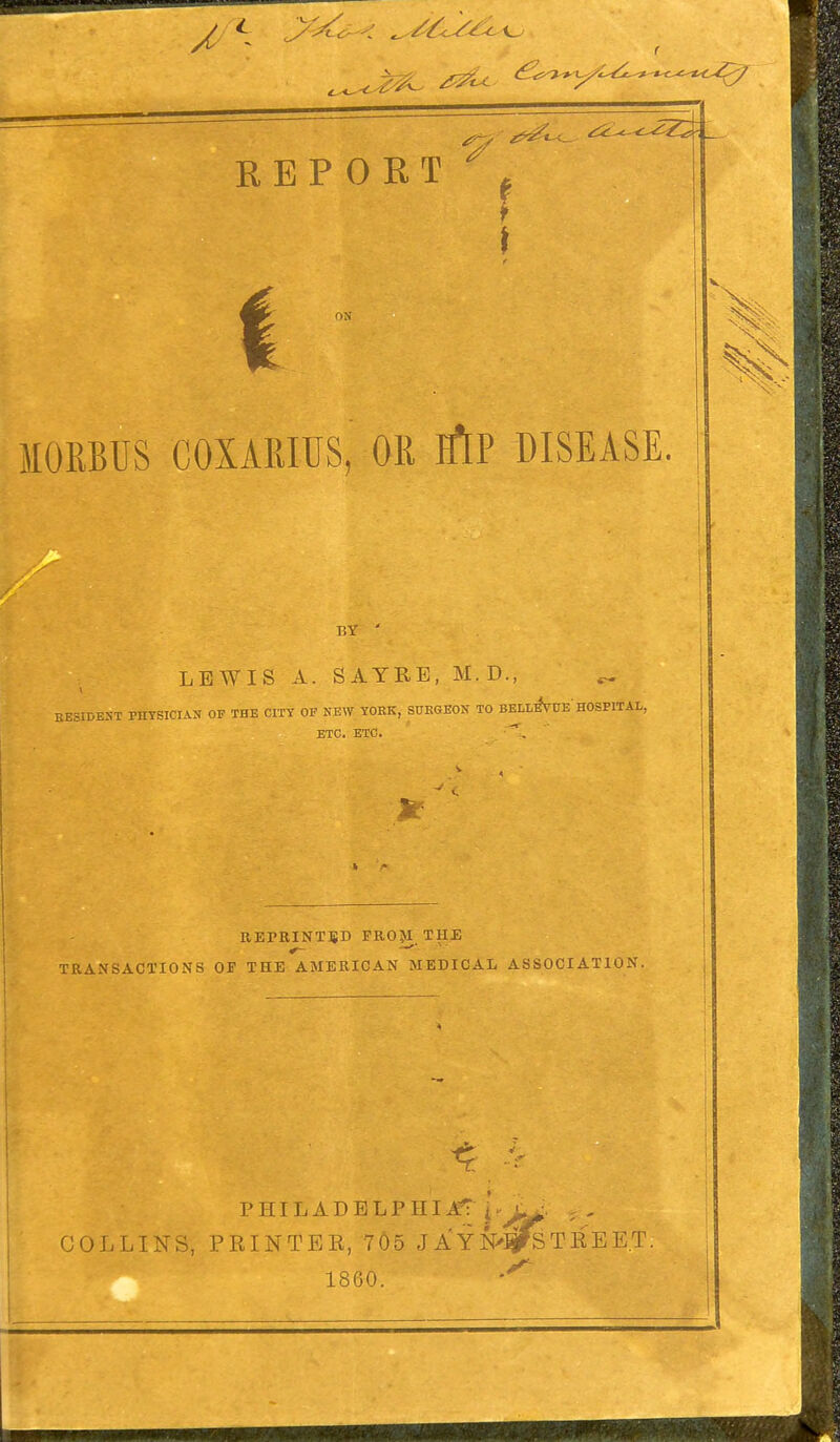 MORBUS COXARIUS, OR iftP DISEASE. r.Y ' LEWIS A. SAYRE, M. D., ^ RESIDENT PHYSICIAN OF THE CITY OF NEW YORK, SURGEON TO BELLeVue' HOSPITAL, ETC. ETC. REPRINTED FROJI THE TRANSACTIONS OF THE AMERICAN MEDICAL ASSOCIATION. PHILADELPHIA 'Pj& COLLINS, PRINTER, 705 JAYN>^fST11EE T. 1860. ^