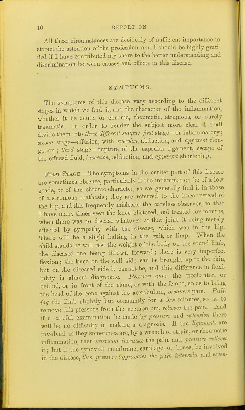 All these circumstances are decidedly of sufficient importance to attract the attention of the profession, and I should be highly grati- fied if I have contributed my share to the better understanding and discrimination between causes and effects in this disease. SYMPTOMS. The symptoms of this disease vary according to the different stages in which we find it, and the character of the inflammation, whether it be acute, or chronic, rheumatic, strumous, or purely traumatic. In order to render the subject more clear, I shall divide them into three different stages: first stage—or inflammatory; second stage—effusion, with eversion, abduction, and apparent elon- gation ; third stage—rupture of the capsular ligament, escape of the effused fluid, inversion, adduction, and apparent shortening. First Stage.—The symptoms in the earlier part of this disease are sometimes obscure, particularly if the inflammation be of a low grade, or of the chronic character, as we generally find it in those of a strumous diathesis; they are referred to the knee instead of the hip, and this frequently misleads the careless observer, so that I have many times seen the knee blistered, and treated for months, when there was no disease whatever at that joint, it being merely affected by sympathy with the disease, which was in the hip. There will be a slight halting in the gait, or limp. When the child stands he will rest the weight of the body on the sound limb, the diseased one being thrown forward; there is very imperfect flexion; the knee on the well side can be brought up to the chin, but on the diseased side it cannot be, and this difference in flexi- bility is almost diagnostic. Pressure over the trochanter, or behind, or in front of the same, or with the femur, so as to bring the head of the bone against the acetabulum, produces pain. Pull- ing the limb slightly but constantly for a few minutes, so as to remove this pressure from the acetabulum, relieves the pain. And if a careful examination be made by pressure and extension there will be no difficulty in making a diagnosis. If the ligaments are involved, as they sometimes are, by a wrench or strain, or rheumatic inflammation, then extension increases the pain, and pressure relieves it; but if the synovial membrane, cartilage, or bones, be involved in'the disease, then pressure aggravates the pain intensely, and exlen-