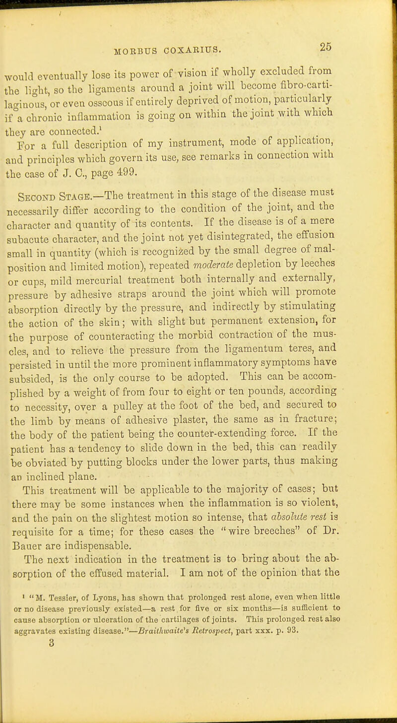would eventually lose its power of vision if wholly excluded from the light, so the ligaments around a joint will become fibro-carti- laginoTis, or even osseous if entirely deprived of motion, particularly if°a chronic inflammation is going on within the joint with which they are connected.1 For a full description of my instrument, mode of application, and principles which govern its use, see remarks in connection with the case of J. C, page 499. Second Stage.—The treatment in this stage of the disease must necessarily differ according to the condition of the joint, and the character and quantity of its contents. If the disease is of a mere subacute character, and the joint not yet disintegrated, the effusion small in quantity (which is recognized by the small degree of mal- position and limited motion), repeated moderate depletion by leeches or cups, mild mercurial treatment both internally and externally, pressure by adhesive straps around the joint which will promote absorption directly by the pressure, and indirectly by stimulating the action of the skin; with slight but permanent extension, for the purpose of counteracting the morbid contraction of the mus- cles, and to relieve the pressure from the ligamentum teres, and persisted in until the more prominent inflammatory symptoms have subsided, is the only course to be adopted. This can be accom- plished by a weight of from four to eight or ten pounds, according to necessity, over a pulley at the foot of the bed, and secured to the limb by means of adhesive plaster, the same as in fracture; the body of the patient being the counter-extending force. If the patient has a tendency to slide down in the bed, this can readily be obviated by putting blocks under the lower parts, thus making an inclined plane. This treatment will be applicable to the majority of cases; but there may be some instances when the inflammation is so violent, and the pain on the slightest motion so intense, that absolute rest is requisite for a time; for these cases the  wire breeches of Dr. Bauer are indispensable. The next indication in the treatment is to bring about the ab- sorption of the effused material. I am not of the opinion that the 1 M. Tessier, of Lyons, has shown that prolonged rest alone, even when little or no disease previously existed—a rest for five or six months—is sufficient to cause absorption or ulceration of the cartilages of joints. This prolonged rest also aggravates existing disease.—Braithioaite's Retrospect, part xxx. p. 93. 3