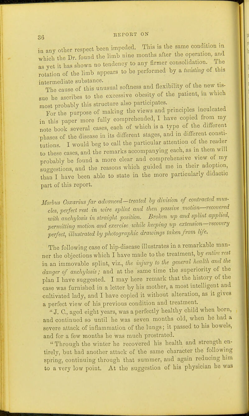 in any other respect been impeded. This is the same condition in which the Dr found the limb nine months after the operation, and as yet it has shown no tendency to any firmer consolidation. The rotation of the limb appears to be performed by a twisting of this intermediate substance. The cause of this unusual softness and flexibility of the new tis- sue he ascribes to the excessive obesity of the patient, in which most probably this structure also participates. m\ . . , For the purpose of making the views and principles inculcated in this paper more fully comprehended, I have copied from my note book several cases, each of which is a type of the different phases of the disease in its different stages, and in different consti- tutions. I would beg to call the particular attention of the reader to these cases, and the remarks accompanying each, as in them will probably be found a more clear and comprehensive view of my suggestions, and the reasons which guided me in their adoption, than I have been able to state in the more particularly didactic part of this report. Morbus Goxariusfar advanced-treated by division of contracted mus- cles, perfect rest in wire splint and then passive motion—recovered with anchylosis in straight position. Brolcen up and splint applied, permitting motion and exercise while keeping up extension—recovery perfect, illustrated by photographic drawings taken from life. The following case of hip-disease illustrates in a remarkable man- ner the objections which I have made to the treatment, by entire rest in an immovable splint, viz., the injury to the general health and the danger of anchylosis; and at the same time the superiority of the plan I have suggested. I may here remark that the history of the case was furnished in a letter by his mother, a most intelligent and cultivated lady, and I have copied it without alteration, as it gives a perfect view of his previous condition and treatment.  J. C, aged eight years, was a perfectly healthy child when born, and continued so until he was seven months old, when he had a severe attack of inflammation of the lungs; it passed to his bowels, and for a few months he was much prostrated.  Through the winter he recovered his health and strength en- tirely, but had another attack of the same character the following spring, continuing through that summer, and again reducing him to a very low point. At the suggestion of his physician he was
