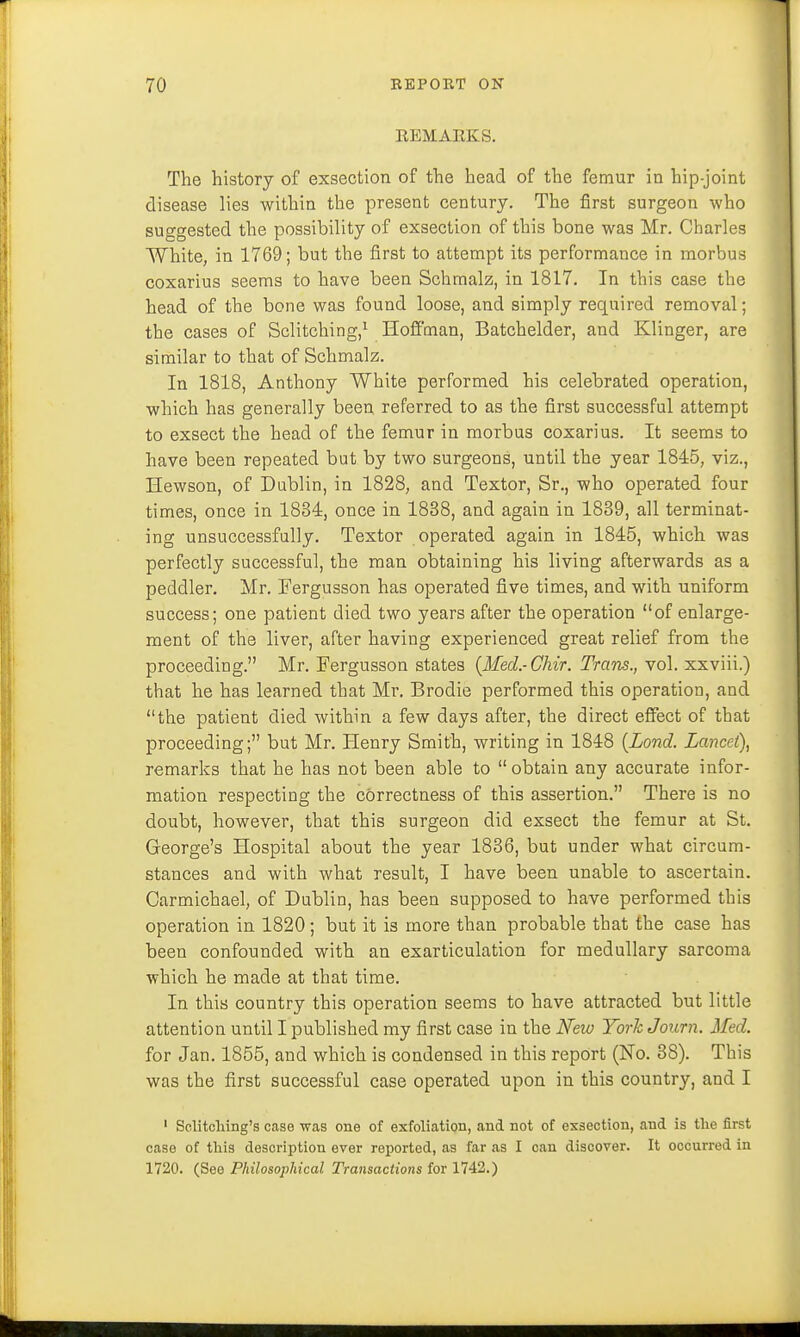 REMARKS. The history of exsection of the head of the femur in hip-joint disease lies within the present century. The first surgeon who suggested the possibility of exsection of this bone was Mr. Charles White, in 1769; but the first to attempt its performance in morbus coxarius seems to have been Schmalz, in 1817. In this case the head of the bone was found loose, and simply required removal; the cases of Sclitching,1 Hoffman, Batchelder, and Klinger, are similar to that of Schmalz. In 1818, Anthony White performed his celebrated operation, which has generally been referred to as the first successful attempt to exsect the head of the femur in morbus coxarius. It seems to have been repeated but by two surgeons, until the year 1845, viz., Hewson, of Dublin, in 1828, and Textor, Sr., who operated four times, once in 1834, once in 1838, and again in 1839, all terminat- ing unsuccessfully. Textor operated again in 1845, which was perfectly successful, the man obtaining his living afterwards as a peddler. Mr. Fergusson has operated five times, and with uniform success; one patient died two years after the operation of enlarge- ment of the liver, after having experienced great relief from the proceeding. Mr. Fergusson states (Med.-Chir. Trans., vol. xxviii.) that he has learned that Mr. Brodie performed this operation, and the patient died within a few days after, the direct effect of that proceeding; but Mr. Henry Smith, writing in 1848 (Lond. Lancet), remarks that he has not been able to obtain any accurate infor- mation respecting the correctness of this assertion. There is no doubt, however, that this surgeon did exsect the femur at St. George's Hospital about the year 1836, but under what circum- stances and with what result, I have been unable to ascertain. Carmichael, of Dublin, has been supposed to have performed this operation in 1820; but it is more than probable that the case has been confounded with an exarticulation for medullary sarcoma which he made at that time. In this country this operation seems to have attracted but little attention until I published my first case in the New York Journ. Med. for Jan. 1855, and which is condensed in this report (No. 38). This was the first successful case operated upon in this country, and I 1 Solitcliing's case was one of exfoliation, and not of exsection, and is the first case of this description ever reported, as far as I can discover. It occurred in 1720. (See Philosophical Transactions for 1742.)
