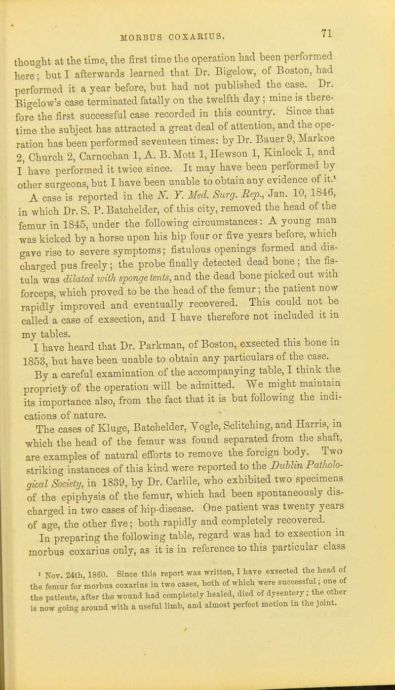thought at the time, the first time the operation bad been performed here° but I afterwards learned that Dr. Bigelow, of Boston, had performed it a year before, but had not published the case. Dr. Bigelow's case terminated fatally on the twelfth day; mine is there- fore the first successful case recorded in this country. Since that time the subject has attracted a great deal of attention, and the ope- ration has been performed seventeen times: by Dr. Bauer 9, Markoe 2, Church 2, Carnochan 1, A. B. Mott 1, Hewson 1, Kinlock 1, and I have performed it twice since. It may have been performed by other surgeons, but I have been unable to obtain any evidence of it.1 A case°is reported in the K Y. Med. Surg. Sep., Jan. 10, 1846, in which Dr. S. P. Batchelder, of this city, removed the head of the femur in 1845, under the following circumstances: A young man was kicked by a horse upon his hip four or five years before, which gave rise to severe symptoms; fistulous openings formed and dis- charged pus freely; the probe finally detected dead bone ; the fis- tula was dilated with sponge tents, and the dead bone picked out with forceps, which proved to be the head of the femur; the patient now rapidly improved and eventually recovered. This could not be called a case of exsection, and I have therefore not included it m my tables. I have heard that Dr. Parkman, of Boston, exsected this bone in 1853, but have been unable to obtain any particulars of the case. By a careful examination of the accompanying table, I think the propriety of the operation will be admitted. We might maintain its importance also, from the fact that it is but following the indi- cations of nature. The cases of Kluge, Batchelder, Vogle, Sclitching, and Harris, in which the head of the femur was found separated from the shaft, are examples of natural efforts to remove the foreign body. Two striking instances of this kind were reported to the Dublin Patholo- gical Society, in 1839, by Dr. Carlile, who exhibited two specimens of the epiphysis of the femur, which had been spontaneously dis- charged in two cases of hip-disease. One patient was twenty years of age, the other five; both rapidly and completely recovered. In preparing the following table, regard was had to exsection in morbus coxarius only, as it is in reference to this particular class ' Nov 24th 1860. Since this report was written, I have exsected the head of the femur for morbus coxarius in two cases, both of which were successful; one of the patients, after the wound had completely healed, died of dysentery ; the other is now going around with a useful limb, and almost perfect motion m the joint.