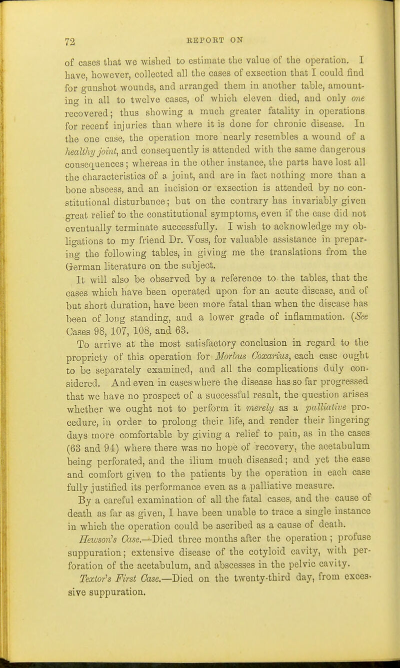 of cases that we wished to estimate the value of the operation. I have, however, collected all the cases of exsection that I could find for gunshot wounds, and arranged them in another table, amount- ing in all to twelve cases, of which eleven died, and only one recovered; thus showing a much greater fatality in operations for recent injuries than where it is done for chronic disease. In the one case, the operation more nearly resembles a wound of a healthy joint, and consequently is attended with the same dangerous consequences ; whereas in the other iustance, the parts have lost all the characteristics of a joint, and are in fact nothing more than a bone abscess, and an incision or exsection is attended by no con- stitutional disturbance; but on the contrary has invariably given great relief to the constitutional symptoms, even if the case did not eventually terminate successfully. I wish to acknowledge my ob- ligations to my friend Dr. Voss, for valuable assistance in prepar- ing the following tables, in giving me the translations from the German literature on the subject. It will also be observed by a reference to the tables, that the cases which have been operated upon for an acute disease, and of but short duration, have been more fatal than when the disease has been of long standing, and a lower grade of inflammation. (See Cases 98, 107, 108, and 63. To arrive at the most satisfactory conclusion in regard to the propriety of this operation for Morbus Coxarius, each case ought to be separately examined, and all the complications duly con- sidered. And even in cases where the disease has so far progressed that we have no prospect of a successful result, the question arises whether we ought not to perform it merely as a palliative pro- cedure, in order to prolong their life, and render their lingering days more comfortable by giving a relief to pain, as in the cases (63 and 94) where there was no hope of recovery, the acetabulum being perforated, and the ilium much diseased; and yet the ease and comfort given to the patients by the operation in each case fully justified its performance even as a palliative measure. By a careful examination of all the fatal cases, and the cause of death as far as given, I have been unable to trace a single instance in which the operation could be ascribed as a cause of death. Reivson's Case.—Died three months after the operation; profuse suppuration; extensive disease of the cotyloid cavity, with per- foration of the acetabulum, and abscesses in the pelvic cavity. Texlor's First Case— Died on the twenty-third day, from exces- sive suppuration.