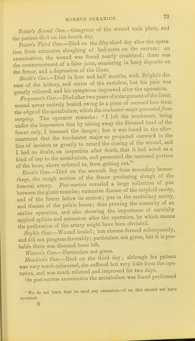 Textor's Second Case.—Gangrene of the wound took place, and the patient died on the fourth day. Textor's Third Case.—Died on the fifty-third day after the opera- tion from extensive sloughing of bed-sores on the sacrum: on examination, the wound was found nearly cicatrized; there was the commencement of a false joint, consisting in bony deposits on the femur, and a depression of the ilium. Smith's Case—Vied in four and half months, with Bright s dis- ease of the kidney, and caries of the vertebrae, but his pain was neatly relieved, and his symptoms improved after the operation. ° Fergussoris Case.-Died after two years of enlargement of the liver; wound never entirely healed owing to a piece of necrosed bone from the edo-e of the acetabulum, which the trochanter major prevented from escaping The operator remarks: I left the trochanter, being under the impression that by taking away the diseased head of the femur only, I lessened the danger; but it was found in the after- treatment that the trochanter major so projected outward in the line of incision as greatly to retard the closing of the wound, and I had no doubt, on inspection after death, that it had acted as a kind of cap to the acetabulum, and prevented the necrosed port10n of the bone, above referred to, from getting out.: , Roux's Case.—Died on the seventh day from secondary hemor- rhage the rough section of the femur producing slough of the femoral artery. Post-mortem revealed a large collection of pus between the glutei muscles; extensive disease of the cotyloid cavity, and of the femur below its section; pus in the medullary cavity, and disease of the pelvic bones; thus proving the necessity of an earlier operation, and also showing the importance of carefully applied splints and extension after the operation, by which means the perforation of the artery might have been obviated. SayWs Case-Wound healed; but abscess formed subsequently, and did not progress favorably; particulars not given, but it is pro- bable there was diseased bone left. Watson's Owe.—Particulars not given. Hawkins's Case.-Died on the third day ; although his patient was very much exhausted, she suffered but very little from the ope- ration, and was much relieved and improved for two days. On post-mortem examination the acetabulum was found perforated . We do not learn that he used any extension-if so, this should not have- occurred. 6