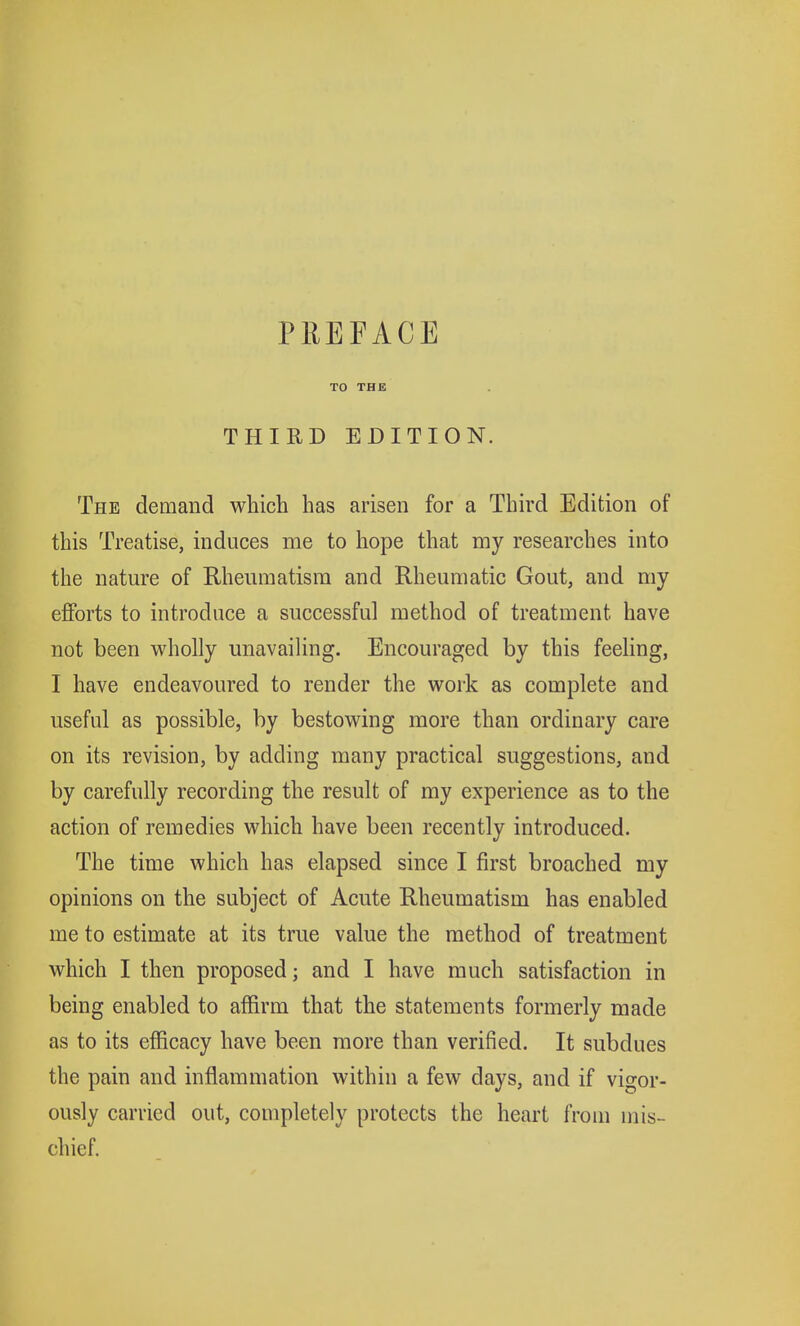 TO THE THIRD EDITION. The demand which has arisen for a Third Edition of this Treatise, induces me to hope that my researches into the nature of Rheumatism and Rheumatic Gout, and my efforts to introduce a successful method of treatment have not been wholly unavailing. Encouraged by this feeling, I have endeavoured to render the work as complete and useful as possible, by bestowing more than ordinary care on its revision, by adding many practical suggestions, and by carefully recording the result of my experience as to the action of remedies which have been recently introduced. The time which has elapsed since I first broached my opinions on the subject of Acute Rheumatism has enabled me to estimate at its true value the method of treatment which I then proposed; and I have much satisfaction in being enabled to affirm that the statements formerly made as to its efficacy have been more than verified. It subdues the pain and inflammation within a few days, and if vigor- ously carried out, completely protects the heart from mis- chief.