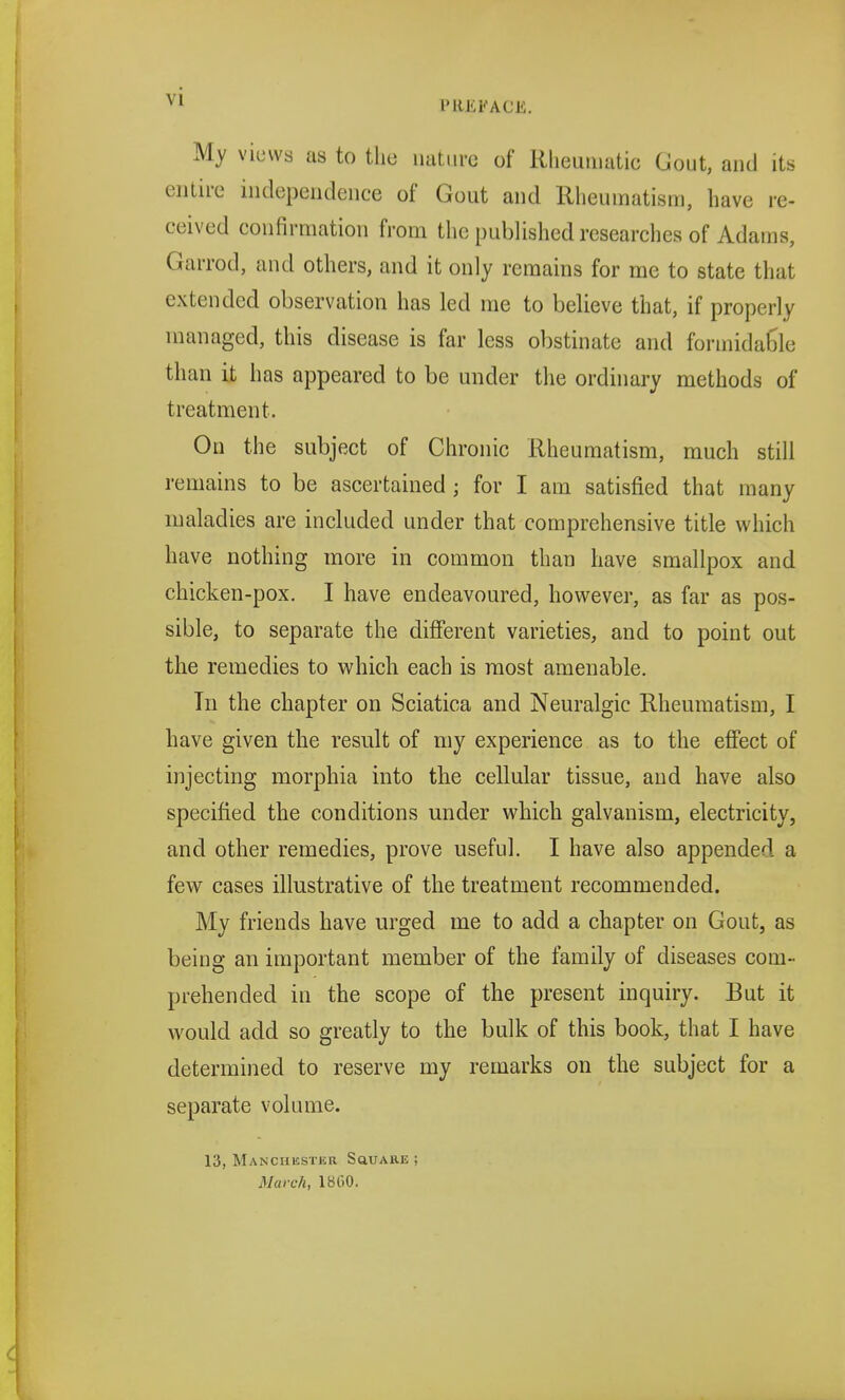 My views as to the nature of Rheumatic Gout, and its entire independence of Gout and Rheumatism, have re- ceived confirmation from the published researches of Adams, Garrod, and others, and it only remains for me to state that extended observation has led me to believe that, if properly managed, this disease is far less obstinate and formidable than it has appeared to be under the ordinary methods of treatment. On the subject of Chronic Rheumatism, much still remains to be ascertained ; for I am satisfied that many maladies are included under that comprehensive title which have nothing more in common than have smallpox and chicken-pox. I have endeavoured, however, as far as pos- sible, to separate the different varieties, and to point out the remedies to which each is most amenable. In the chapter on Sciatica and Neuralgic Rheumatism, I have given the result of my experience as to the effect of injecting morphia into the cellular tissue, and have also specified the conditions under which galvanism, electricity, and other remedies, prove useful. I have also appended a few cases illustrative of the treatment recommended. My friends have urged me to add a chapter on Gout, as being an important member of the family of diseases com- prehended in the scope of the present inquiry. But it would add so greatly to the bulk of this book, that I have determined to reserve my remarks on the subject for a separate volume. 13, Manchester Square ; March, 1800.