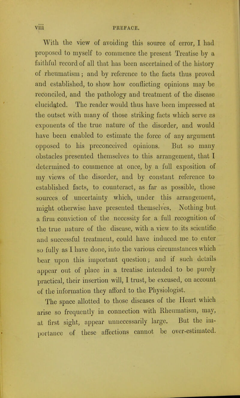 With the view of avoiding this source of error, I had proposed to myself to commence the present Treatise by a faithful record of all that has been ascertained of the history of rheumatism; and by reference to the facts thus proved and established, to show how conflicting opinions may be reconciled, and the pathology and treatment of the disease elucidated. The reader would thus have been impressed at the outset with many of those striking facts which serve as exponents of the true nature of the disorder, and would have been enabled to estimate the force of any argument opposed to his preconceived opinions. But so many obstacles presented themselves to this arrangement, that I determined to commence at once, by a full exposition of my views of the disorder, and by constant reference to established facts, to counteract, as far as possible, those sources of uncertainty which, under this arrangement, might otherwise have presented themselves. Nothing but a firm conviction of the necessity for a full recognition of the true nature of the disease, with a view to its scientific and successful treatment, could have induced me to enter so fully as I have done, into the various circumstances which bear upon this important question; and if such details appear out of place in a treatise intended to be purely practical, their insertion will, I trust, be excused, on account of the information they afford to the Physiologist. The space allotted to those diseases of the Heart which arise so frequently in connection with Rheumatism, may, at first sight, appear unnecessarily large. But the im- portance of these affections cannot be over-estimated.