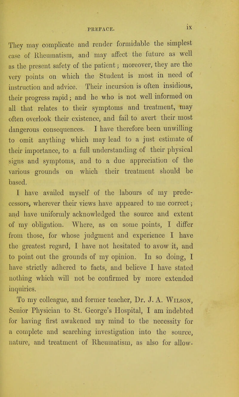 They may complicate and render formidable the simplest case of Rheumatism, and may affect the future as well as the present safety of the patient; moreover, they are the very points on which the Student is most in need of instruction and advice. Their incursion is often insidious, their progress rapid; and he who is not well informed on all that relates to their symptoms and treatment, may often overlook their existence, and fail to avert their most dangerous consequences. I have therefore been unwilling to omit anything which may lead to a just estimate of their importance, to a full understanding of their physical signs and symptoms, and to a due appreciation of the various grounds on which their treatment should be based. I have availed myself of the labours of my prede- cessors, wherever their views have appeared to me correct; and have uniformly acknowledged the source and extent of my obligation. Where, as on some points, I differ from those, for whose judgment and experience I have the greatest regard, I have not hesitated to avow it, and to point out the grounds of my opinion. In so doing, I have strictly adhered to facts, and believe I have stated nothing which will not be confirmed by more extended inquiries. To my colleague, and former teacher, Dr. J. A. Wilson, Senior Physician to St. George's Hospital, I am indebted for having first awakened my mind to the necessity for a complete and searching investigation into the source, nature, and treatment of Rheumatism, as also for allow-