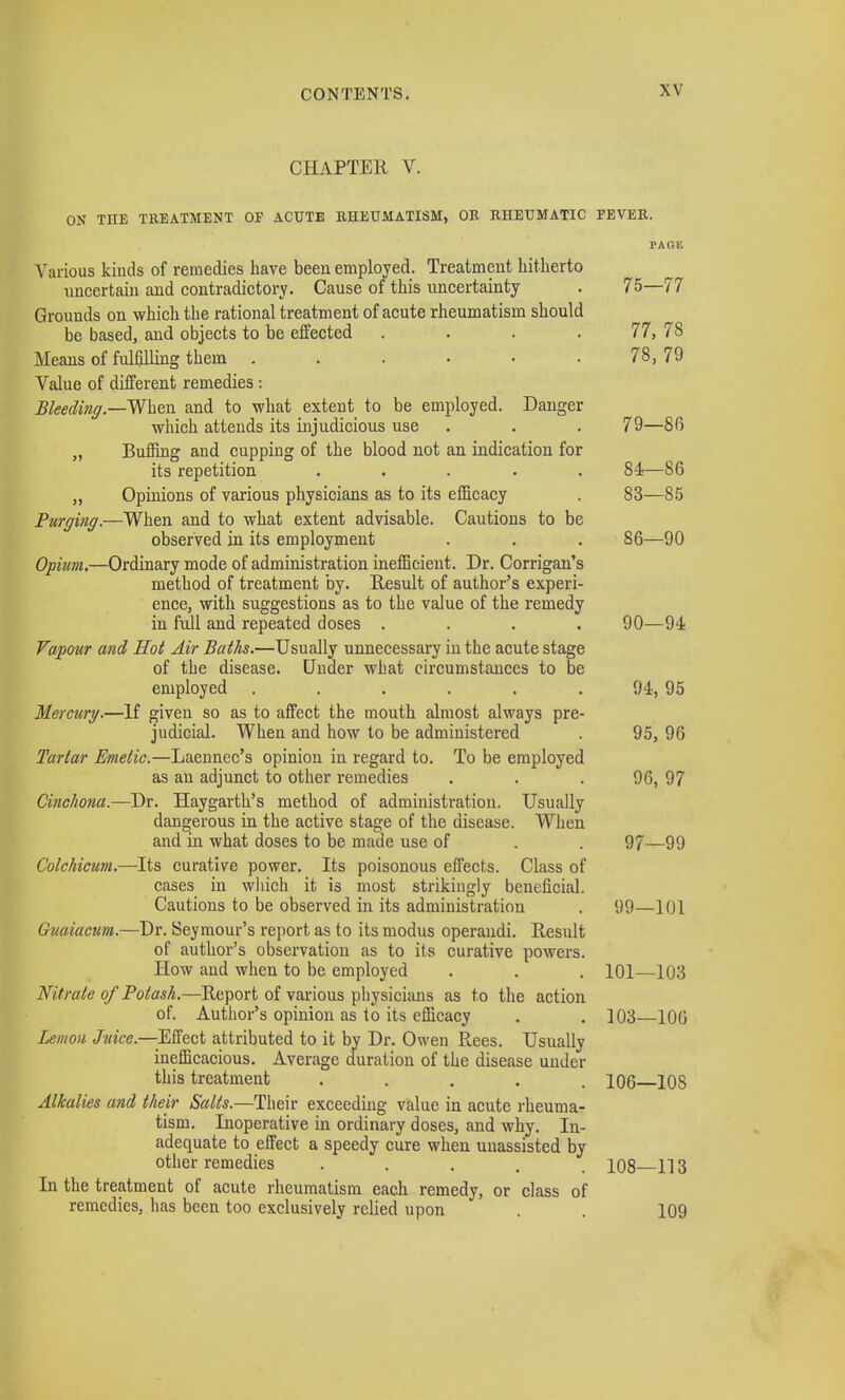 CHAPTER V. ON THE TREATMENT OP ACUTE RHEUMATISM, OR RHEUMATIC EEVER. PAGE Various kinds of remedies have been employed. Treatment hitherto uncertain and contradictory. Cause of this uncertainty . 75—77 Grounds on which the rational treatment of acute rheumatism should be based, and objects to be effected . . . 77, 78 Means of fulfilling them . . . • ■ 78, 79 Value of different remedies: Bleeding.—When and to what extent to be employed. Danger which attends its injudicious use . . . 79—86 „ Buffing and cupping of the blood not an indication for its repetition ..... 84—86 ,, Opinions of various physicians as to its efficacy . 83—85 Purging.—When and to what extent advisable. Cautions to be observed in its employment . . . 86—90 Opium.—Ordinary mode of administration inefficient. Dr. Corrigan's method of treatment by. Result of author's experi- ence, with suggestions as to the value of the remedy in full and repeated doses .... 90—94 Vapour and Hot Air Baths.—Usually unnecessary in the acute stage of the disease. Under what circumstances to be employed . . . . . 94, 95 Mercury.—If given so as to affect the mouth almost always pre- judicial. When and how to be administered . 95, 96 Tartar Emetic.—Laennec's opinion in regard to. To be employed as an adjunct to other remedies . . .96, 97 Cinchona.—Dr. Haygarth's method of administration. Usually dangerous in the active stage of the disease. When and in what doses to be made use of . . 97—99 Colchicum.—Its curative power. Its poisonous effects. Class of cases in which it is most strikingly beneficial. Cautions to be observed in its administration . 99—101 etcum.—Dr. Seymour's report as to its modus operandi. Result of author's observation as to its curative powers. How and when to be employed . . . 101—103 Nitrate of Potash.—Report of various physicians as to the action of. Author's opinion as to its efficacy . . 103—106 Lemon Juice—Effect attributed to it by Dr. Owen Rees. Usually inefficacious. Average duration of the disease under this treatment ..... 106 108 Alkalies and their Salts.—Their exceeding value in acute rheuma- tism. Inoperative in ordinary doses, and why. In- adequate to effect a speedy cure when unassisted by other remedies ..... 108 113 In the treatment of acute rheumatism each remedy, or class of remedies, has been too exclusively relied upon . . 109