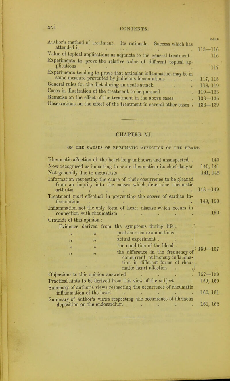 CONTHNTS. Its rationale. Success which has Author's method of treatment attended it Value of topical applications as adjuncts to the general treatment Experiments to prove the relative value of different topical an plications .... Experiments tending to prove that articular inflammation may be in some measure prevented by judicious fomentations General rules for the diet during an acute attack Cases in illustration of the treatment to be pursued Remarks on the effect of the treatment in the above cases Observations on the effect of the treatment in several other cases CHAPTER VI. ON THE CAUSES OF RHEUMATIC AFFECTION OF THE HEART. Rheumatic affection of the heart long unknown and unsuspected . 140 Now recognised as imparting to acute rheumatism its chief danger 140, 141 Not generally due to metastasis ..... 141,142 Information respecting the cause of their occurrence to be gleaned from an inquiry into the causes which determine rheumatic arthritis 143—149 Treatment most effectual in preventing the access of cardiac in- flammation ....... 149, 150 Inflammation not the only form of heart disease which occurs in connection with rheumatism ..... 150 Grounds of this opinion : Evidence derived from the symptoms during life . „ „ post-mortem examinations. „ „ actual experiment . „ „ the condition of the blood . „ „ the differeuce in the frequency of concurrent pulmonary inflamma- tion in different forms of rheu- matic heart affection . %J Objections to this opinion answered .... 157—159 Practical hints to be derived from this view of the subject . 159, 160 Summary of author's views respecting the occurrence of rheumatic inflammation of the heart ..... 160, 1C1 Summary of author's views respecting the occurrence of fibrinous deposition on the endocardium . . . .161, 162 150—157