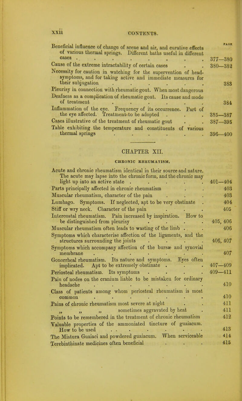 Beneficial influence of change of scene and air, and curative effects of various thermal springs. Different baths useful in different cases . ■ • • • • • • Cause of the extreme intractability of certain cases Necessity for caution in watching for the supervention of head- symptoms, and for taking active and immediate measures for their subjugation ...... Pleurisy in connection with rheumatic gout. When most dangerous Deafness as a complication of rheumatic gout. Its cause and mode of treatment ...... Inflammation of the eye. Frequency of its occurrence. Part of the eye affected. Treatment to be adopted Cases illustrative of the treatment of rheumatic gout Table exhibiting the temperature and constituents of various thermal springs ...... 377—380 380—382 383 384 385—387 387—395 39G—400 CHAPTER XII. CHRONIC RHEUMATISM. Acute and chronic rheumatism identical in their source and nature, The acute may lapse into the chronic form, and the chronic may light up into an active state .... Parts principally affected in chronic rheumatism Muscular rheumatism, character of the pain Lumbago. Symptoms. If neglected, apt to be very obstinate Stiff or wry neck. Character of the pain Intercostal rheumatism. Pain increased by inspiration. How to be distinguished from pleurisy Muscular rheumatism often leads to wasting of the limb . Symptoms which characterise affection of the ligaments, and the structures surrounding the joints Symptoms which accompany affection of the bursae and synovial membrane . ■ Gonorrheal rheumatism. Its nature and symptoms. Eyes often implicated. Apt to be extremely obstinate . Periosteal rheumatism. Its symptoms Pain of nodes on the cranium liable to be mistaken for ordinary headache Class of patients among whom periosteal rheumatism is most common ...... Pains of chronic rheumatism most severe at night Jf ' „ sometimes aggravated by heat Points to be remembered in the treatment of chronic rheumatism Valuable properties of the ammoniated tincture of guaiacum How to be used ... The Mistura Guaiaci and powdered guaiacum. When serviceable Terebinthinate medicines often beneficial 401—404 403 403 404 405 405, 406 406 406, 407 407 407—409 409—411 410 410 411 411 412 413 414 415