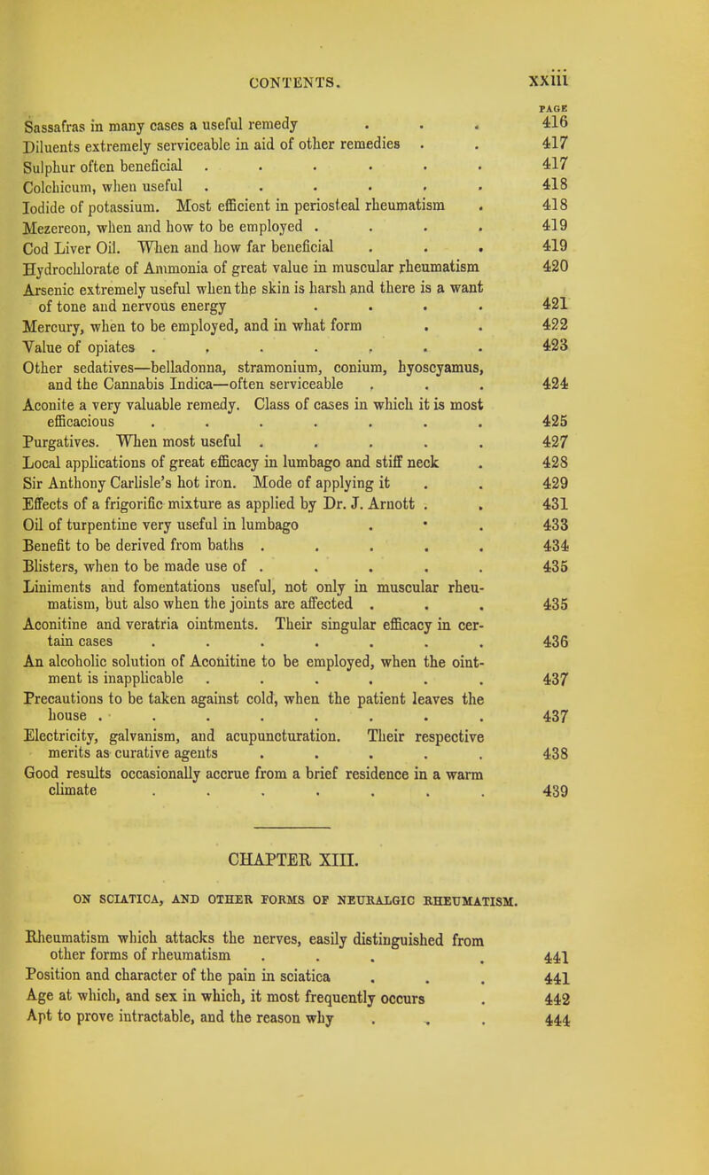 PAGE Sassafras in many cases a useful remedy . . . 416 Diluents extremely serviceable in aid of other remedies . . 417 Sulphur often beneficial ...... 417 Colcbicum, when useful . . . . . . 418 Iodide of potassium. Most efficient in periosteal rheumatism . 418 Mezereon, when and how to be employed . . . . 419 Cod Liver Oil. When and how far beneficial . . . 419 Hydrochlorate of Ammonia of great value in muscular rheumatism 420 Arsenic extremely useful when the skin is harsh and there is a want of tone and nervous energy .... 421 Mercury, when to be employed, and in what form . . 422 Value of opiates ....... 423 Other sedatives—belladonna, stramonium, conium, hyoscyamus, and the Cannabis Indica—often serviceable . . . 424 Aconite a very valuable remedy. Class of cases in which it is most efficacious ....... 425 Purgatives. When most useful ..... 427 Local applications of great efficacy in lumbago and stiff neck . 428 Sir Anthony Carlisle's hot iron. Mode of applying it . . 429 Effects of a frigorific mixture as applied by Dr. J. Arnott . . 431 Oil of turpentine very useful in lumbago . • . 433 Benefit to be derived from baths ..... 434 Blisters, when to be made use of . . . . . 435 Liniments and fomentations useful, not only in muscular rheu- matism, but also when the joints are affected . . . 435 Aconitine and veratria ointments. Their singular efficacy in cer- tain cases ....... 436 An alcoholic solution of Aconitine to be employed, when the oint- ment is inapplicable ...... 437 Precautions to be taken against cold, when the patient leaves the house . • . . . . . . . 437 Electricity, galvanism, and acupuncturation. Their respective merits as curative agents ..... 438 Good results occasionally accrue from a brief residence in a warm climate ....... 439 CHAPTER, XIII. ON SCIATICA, AND OTHER TORMS OP NEURALGIC RHEUMATISM. Rheumatism which attacks the nerves, easily distinguished from other forms of rheumatism ... . 441 Position and character of the pain in sciatica . . . 441 Age at which, and sex in which, it most frequently occurs . 442 Apt to prove intractable, and the reason why . . . 444